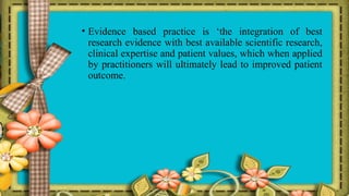 • Evidence based practice is ‘the integration of best
research evidence with best available scientific research,
clinical expertise and patient values, which when applied
by practitioners will ultimately lead to improved patient
outcome.
 