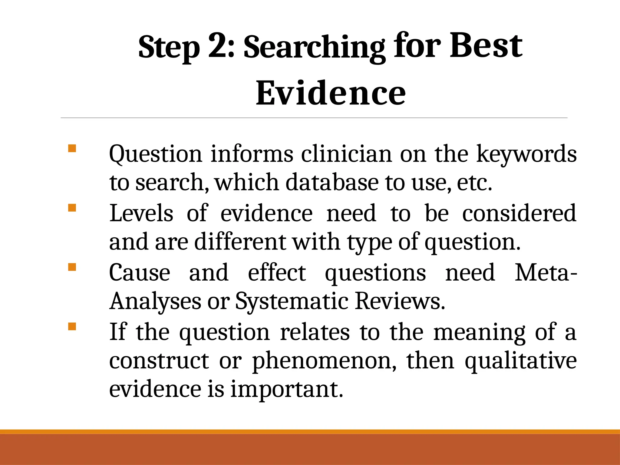 Step 2: Searching for Best
Evidence
 Question informs clinician on the keywords
to search, which database to use, etc.
 Levels of evidence need to be considered
and are different with type of question.
 Cause and effect questions need Meta-
Analyses or Systematic Reviews.
 If the question relates to the meaning of a
construct or phenomenon, then qualitative
evidence is important.
 