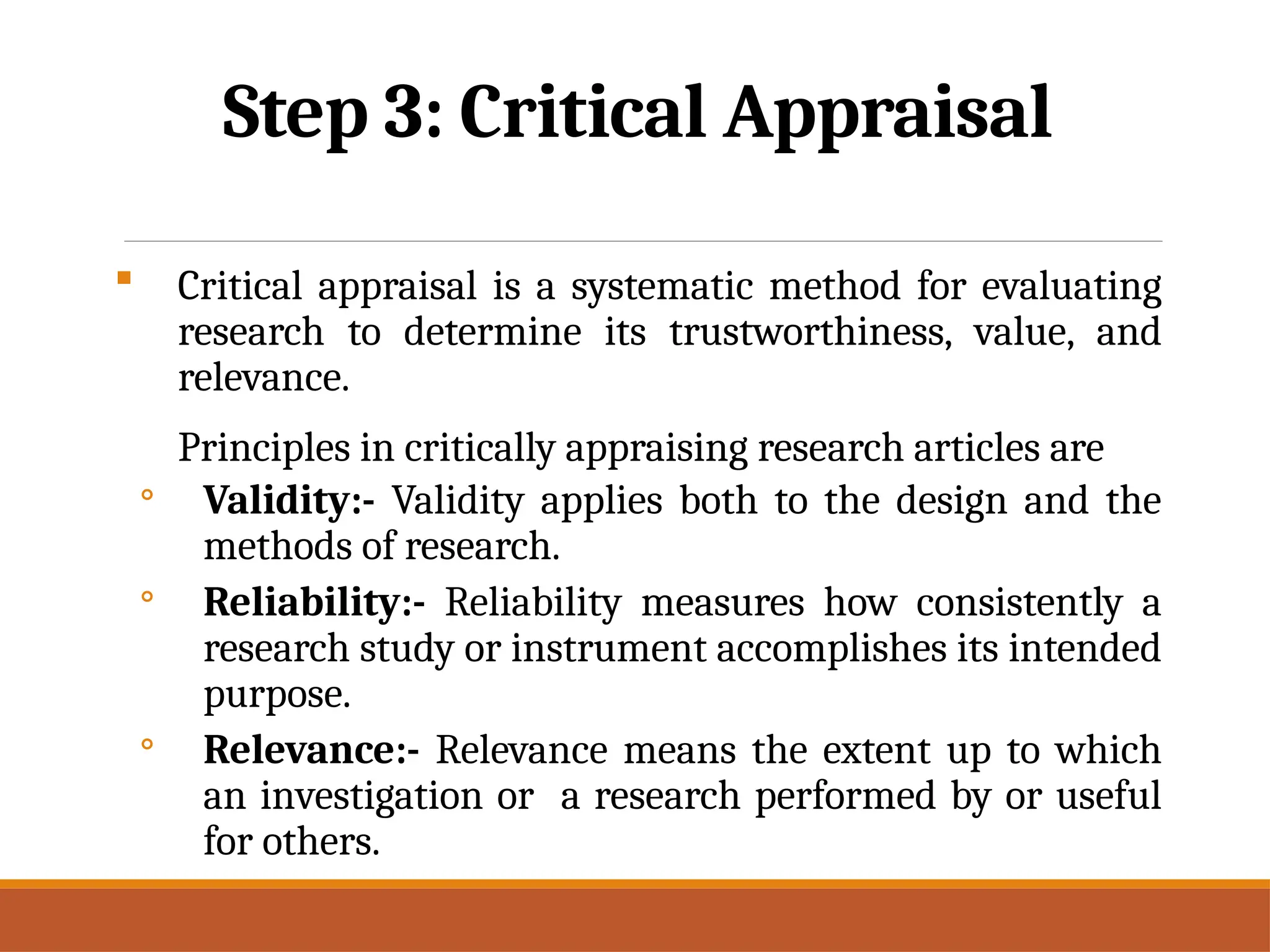 Step 3: Critical Appraisal
 Critical appraisal is a systematic method for evaluating
research to determine its trustworthiness, value, and
relevance.
Principles in critically appraising research articles are
◦ Validity:- Validity applies both to the design and the
methods of research.
◦ Reliability:- Reliability measures how consistently a
research study or instrument accomplishes its intended
purpose.
◦ Relevance:- Relevance means the extent up to which
an investigation or a research performed by or useful
for others.
 