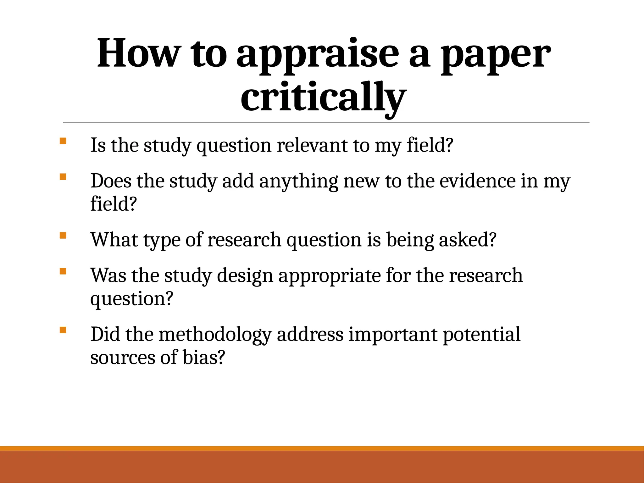 How to appraise a paper
critically
 Is the study question relevant to my field?
 Does the study add anything new to the evidence in my
field?
 What type of research question is being asked?
 Was the study design appropriate for the research
question?
 Did the methodology address important potential
sources of bias?
 