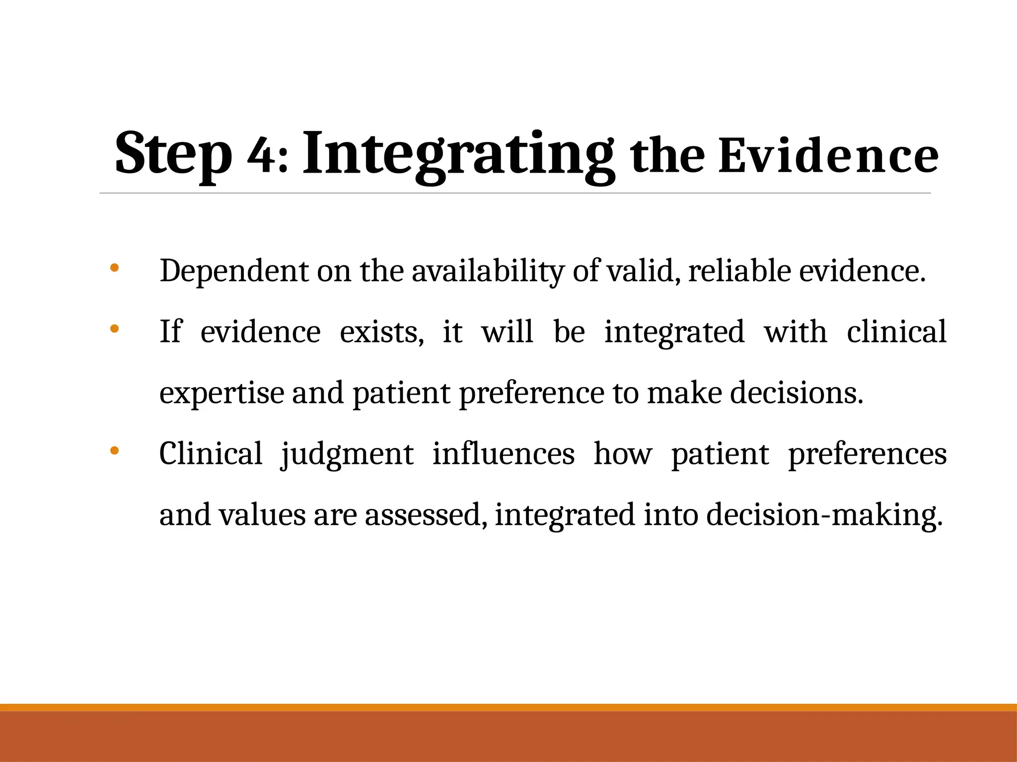 Step 4: Integrating the Evidence
• Dependent on the availability of valid, reliable evidence.
• If evidence exists, it will be integrated with clinical
expertise and patient preference to make decisions.
• Clinical judgment influences how patient preferences
and values are assessed, integrated into decision-making.
 