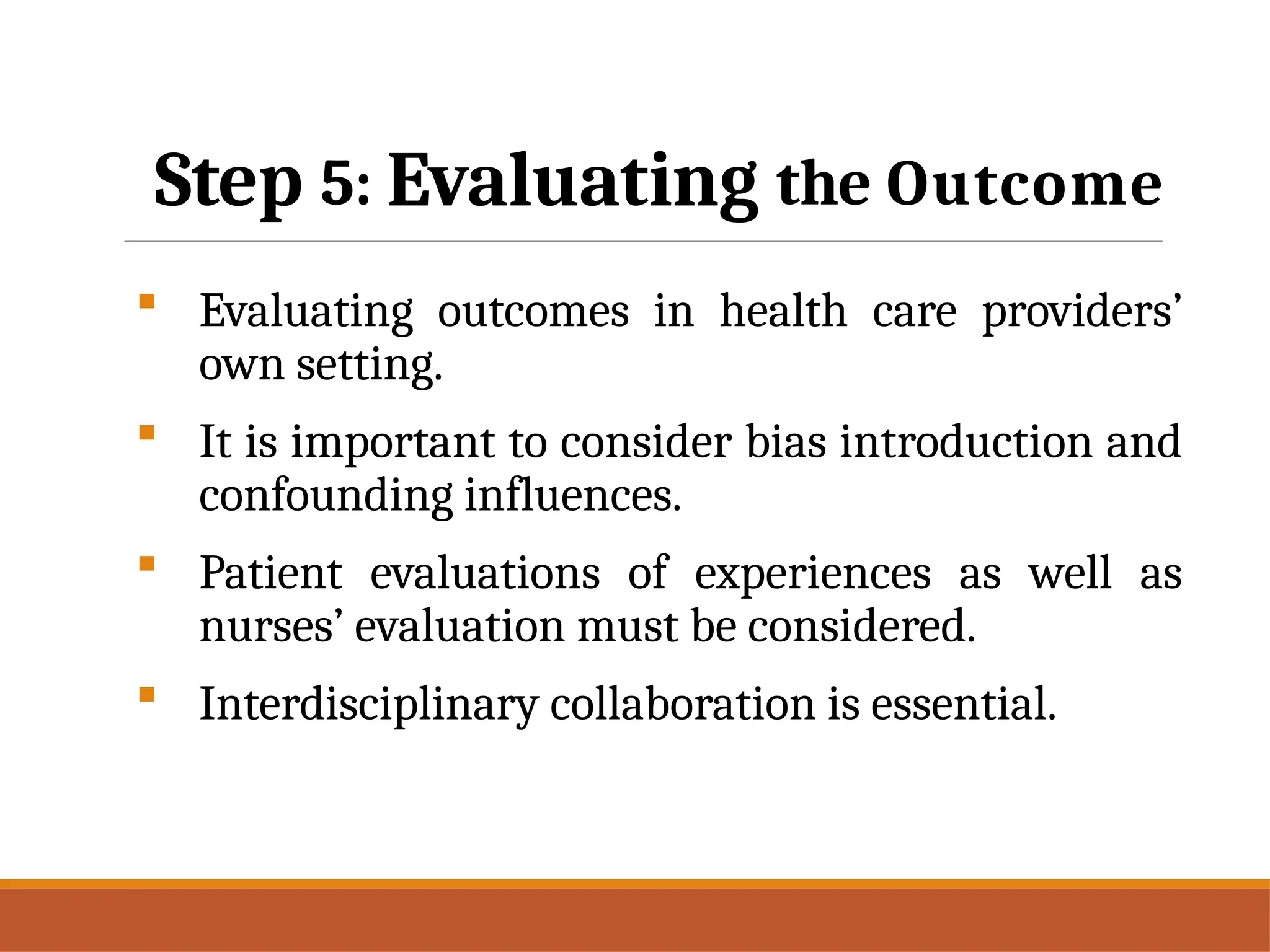 Step 5: Evaluating the Outcome
 Evaluating outcomes in health care providers’
own setting.
 It is important to consider bias introduction and
confounding influences.
 Patient evaluations of experiences as well as
nurses’ evaluation must be considered.
 Interdisciplinary collaboration is essential.
 