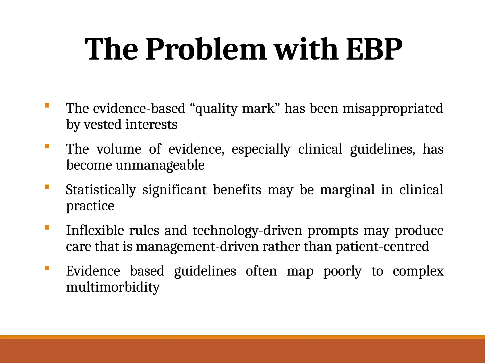 The Problem with EBP
 The evidence-based “quality mark” has been misappropriated
by vested interests
 The volume of evidence, especially clinical guidelines, has
become unmanageable
 Statistically significant benefits may be marginal in clinical
practice
 Inflexible rules and technology-driven prompts may produce
care that is management-driven rather than patient-centred
 Evidence based guidelines often map poorly to complex
multimorbidity
 