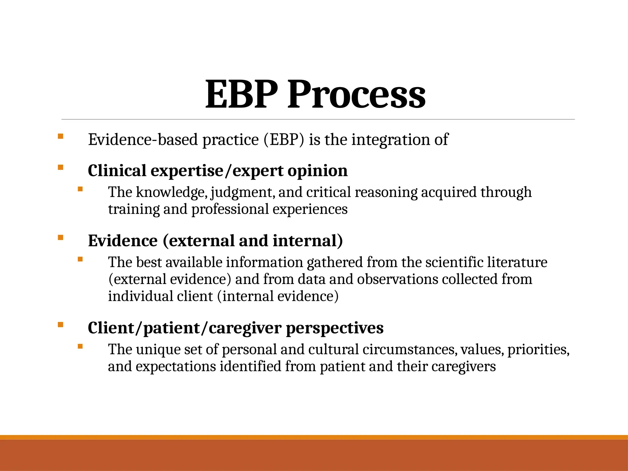 EBP Process
 Evidence-based practice (EBP) is the integration of
 Clinical expertise/expert opinion
 The knowledge, judgment, and critical reasoning acquired through
training and professional experiences
 Evidence (external and internal)
 The best available information gathered from the scientific literature
(external evidence) and from data and observations collected from
individual client (internal evidence)
 Client/patient/caregiver perspectives
 The unique set of personal and cultural circumstances, values, priorities,
and expectations identified from patient and their caregivers
 