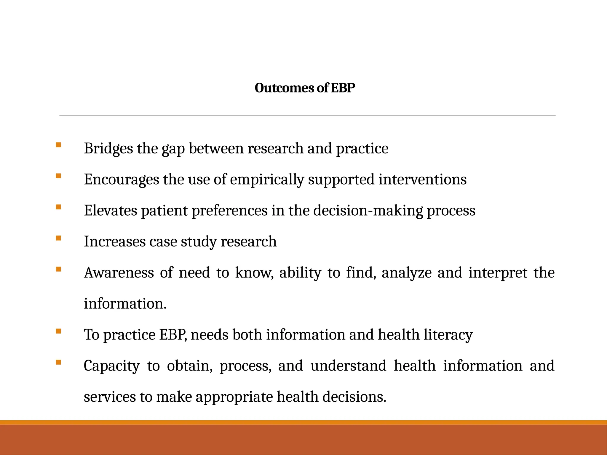 Outcomes of EBP
 Bridges the gap between research and practice
 Encourages the use of empirically supported interventions
 Elevates patient preferences in the decision-making process
 Increases case study research
 Awareness of need to know, ability to find, analyze and interpret the
information.
 To practice EBP, needs both information and health literacy
 Capacity to obtain, process, and understand health information and
services to make appropriate health decisions.
 