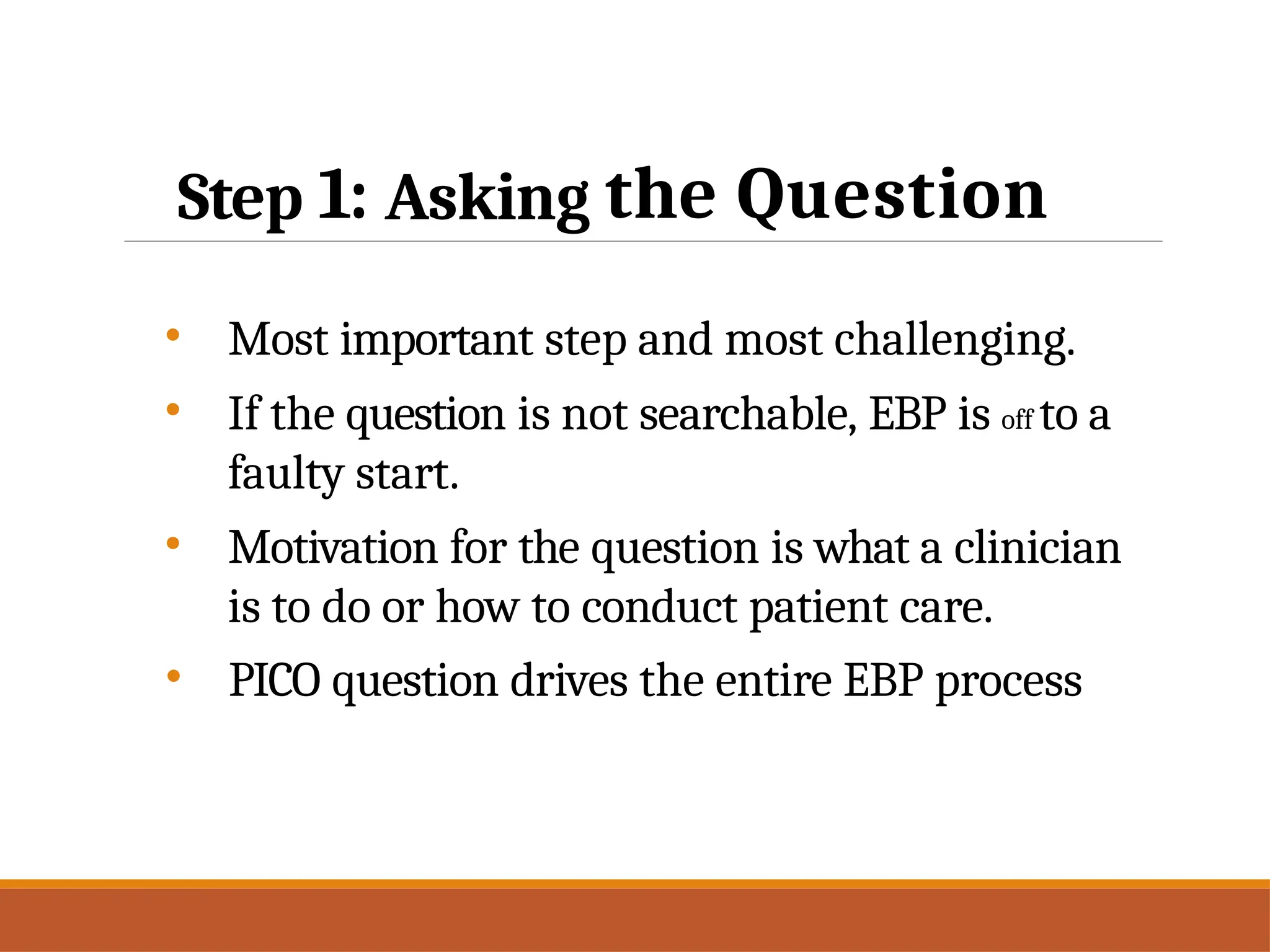 Step 1: Asking the Question
• Most important step and most challenging.
• If the question is not searchable, EBP is off to a
faulty start.
• Motivation for the question is what a clinician
is to do or how to conduct patient care.
• PICO question drives the entire EBP process
 