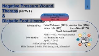 (NPWT)
(DFU)
Evidence Based Project
Group VIII
BSN-19S
Submitted by:
NRTM-4013: Nursing Research
Presented to: Ms. Summaira Nasir
April 27, 2022
Shifa College of Nursing,
Shifa Tameer-E-Milat University, H/8, Islamabad
Faisal Mahmood (0413) Aamina Riaz (0366)
Amna Bibi (003) Kinza Niazi (0379)
Nayab Fatima (0392)
Faisal Mahmood (0413) Aamina Riaz (0366)
Amna Bibi (003) Kinza Niazi (0379)
Nayab Fatima (0392)
1
 