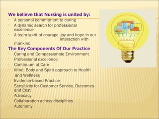 We believe that Nursing is united by:
• A personal commitment to caring
• A dynamic search for professional
  excellence
• A team spirit of courage, joy and hope in our
                           interaction with
  mankind
The Key Components Of Our Practice
• Caring and Compassionate Environment
• Professional excellence
• Continuum of Care
• Mind, Body and Spirit approach to Health
  and Wellness
• Evidence-based Practice
• Sensitivity for Customer Service, Outcomes
  and Cost
• Advocacy
• Collaboration across disciplines
• Autonomy
 