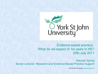 York St John University |  www.yorksj.ac.uk Evidence-based practice:  What do we expect of 1st years in HE? 20th July 2011 Hannah Spring Senior Lecturer: Research and Evidence Based Practice Support 