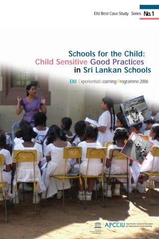 EIU ExperientialLearning Programme 2006
No.1EIU Best Case Study Series
Schools for the Child:
Child Sensitive Good Practices
in Sri Lankan Schools
 