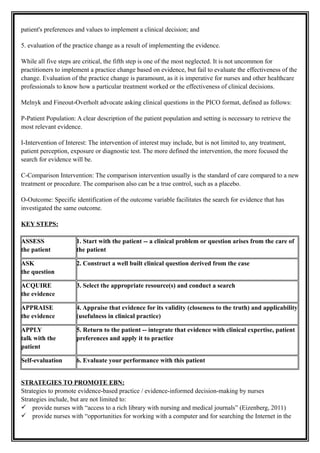 patient's preferences and values to implement a clinical decision; and
5. evaluation of the practice change as a result of implementing the evidence.
While all five steps are critical, the fifth step is one of the most neglected. It is not uncommon for
practitioners to implement a practice change based on evidence, but fail to evaluate the effectiveness of the
change. Evaluation of the practice change is paramount, as it is imperative for nurses and other healthcare
professionals to know how a particular treatment worked or the effectiveness of clinical decisions.
Melnyk and Fineout-Overholt advocate asking clinical questions in the PICO format, defined as follows:
P-Patient Population: A clear description of the patient population and setting is necessary to retrieve the
most relevant evidence.
I-Intervention of Interest: The intervention of interest may include, but is not limited to, any treatment,
patient perception, exposure or diagnostic test. The more defined the intervention, the more focused the
search for evidence will be.
C-Comparison Intervention: The comparison intervention usually is the standard of care compared to a new
treatment or procedure. The comparison also can be a true control, such as a placebo.
O-Outcome: Specific identification of the outcome variable facilitates the search for evidence that has
investigated the same outcome.
KEY STEPS:
ASSESS
the patient
1. Start with the patient -- a clinical problem or question arises from the care of
the patient
ASK
the question
2. Construct a well built clinical question derived from the case
ACQUIRE
the evidence
3. Select the appropriate resource(s) and conduct a search
APPRAISE
the evidence
4. Appraise that evidence for its validity (closeness to the truth) and applicability
(usefulness in clinical practice)
APPLY
talk with the
patient
5. Return to the patient -- integrate that evidence with clinical expertise, patient
preferences and apply it to practice
Self-evaluation 6. Evaluate your performance with this patient
STRATEGIES TO PROMOTE EBN:
Strategies to promote evidence-based practice / evidence-informed decision-making by nurses
Strategies include, but are not limited to:
 provide nurses with “access to a rich library with nursing and medical journals” (Eizenberg, 2011)
 provide nurses with “opportunities for working with a computer and for searching the Internet in the
 