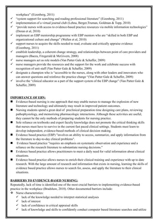 workplace” (Eizenberg, 2011)
 “system support for searching and reading professional literature” (Eizenberg, 2011)
 implementation of a virtual journal club (Lehna, Berger,Truman, Goldman & Topp, 2010)
 “provide nurses with access to evidence-based practice resources via mobile information technologies”
(Doran et al, 2010)
 implement an EBP mentorship programme with EBP mentors who are “skilled in both EBP and
organizational culture and change” (Wallen et al, 2010)
 support nurses to acquire the skills needed to read, evaluate and critically appraise evidence
(Eizenberg, 2011)
 establish leadership, a coherent change strategy, and relationships between point of care providers and
managers (Baeza, Fitzgerald & McGivern, 2008)
 nurse managers act as role models (Van Patter Gale & Schaffer, 2009)
 nurse managers provide the resources and the support for the work and celebrate success with
recognition of unit staff (Van Patter Gale & Schaffer, 2009)
 designate a champion who is “accessible to the nurses, along with other leaders and innovators who
can answer questions and reinforce the practice change “(Van Patter Gale & Schaffer, 2009)
 involve the “clinical educator as a part of the support system of the EBP change” (Van Patter Gale &
Schaffer, 2009)
IMPORTANCE OF EBN:
 Evidence-based nursing is one approach that may enable nurses to manage the explosion of new
literature and technology and ultimately may result in improved patient outcomes.
 Nursing students spend a great deal of preclinical preparation time designing care plans, reviewing
pathophysiology, and memorizing pharmacologic interactions. Although these activities are useful,
they cannot be the only methods of preparing students for nursing practice.
 Sole reliance on textbooks and expert faculty knowledge does not promote the critical thinking skills
that nurses must have to survive in the current fast paced clinical settings. Students must learn to
develop independent, evidence-based methods of clinical decision making.
 Evidence based practice (EBP) "involves an ability to access, summarize, and apply information from
the literature to day-to-day clinical problems".
 Evidence based practice "requires an emphasis on systematic observation and experience and a
reliance on the research literature to substantiate nursing decisions."
 Evidence based practice allows practitioners to meet a daily need for valid information about clinical
situations.
 Evidence based practice allows nurses to enrich their clinical training and experience with up to date
research. With the large amount of research and information that exists in nursing, learning the skills of
evidence based practice allows nurses to search for, assess, and apply the literature to their clinical
situations.
BARRIERS TO EVIDENCE-BASED NURSING:
Repeatedly, lack of time is identified one of the most crucial barriers to implementing evidence-based
practice in the workplace (Bradshaw, 2010). Other documented barriers include:
 Nurse characteristics:
 lack of the knowledge needed to interpret statistical analyses
 lack of interest
 lack of confidence in critical appraisal skills
 lack of knowledge and skills to confidently conduct computer based literature searches and utilize
 