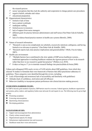 the research process
 nurses’ perceptions that they lack the authority and cooperation to change patient care procedures
 negative beliefs, attitudes and values
 educational preparation.
 Organizational characteristics:
 limited or lack of time
 heavy patient workloads
 inadequate staffing
 limited access to resources
 lack of support from nurse managers
 different goals for practice between administrators and staff nurses (Van Patter Gale & Schaffer,
2009)
 lack of evidence-based practice mentors in health-care systems (Bertulis, 2008).
 Nature of research information:
 “Research is seen as too complicated, too scholarly, excessively statistical, ambiguous, and having
limited or no relevance to practice” (Van Patter Gale & Schaffer, 2009)
 “Research reports lack clear practice implications and generalizability” (Wells, Free & Adam,
2007).
 Health-care environment:
 “Multiple barriers have contributed to the slow uptake of EBP across healthcare systems…
traditional approaches to teaching healthcare students the rigorous process of how to do research
rather than how to use research to guide best practice” (Wallen et al, 2010).
 It takes as long as 17 yrs to translate research findings into practice(balas & boren,2000)
Cabana and colleagues(1999) used a review of 5,658 articles about EBP guidelines, from which they
selected 76 studies to formulate their own framework of barriers that affect practitioner adherence to
guidelines. Three categories were identified through this review, including:
 Lack of Knowledge and awareness( lack of accessibility and familiarity with guidelines)
 Attitudes (lack of confidence, motivation and self efficacy)
 Behaviors (inability to incorporate patient preferences into clinical decision making process).
OVERCOMING BARRIERS TO EBN:
For EBP to become gold standard of practice, EBP barriers must be overcome. Federal agencies, healthcare organizations
and systems, policy makers, and regulatory bodies must advocate for and require its use. The following must be given high
priority:
 Promoting acceptance
 Correcting misconceptions
 Questioning clinical practices
 Developing guidelines
FACILITATORS OF EBN:
a) Support and encouragement from administration
b) Clearly written research reports
c) Organizational capacity for change
d) Infrastructure implementation( time and resources)
e) Healthcare team( their vision and mission)
 