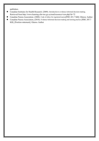publishers
 Canadian Institutes for Health Research. (2009). Introduction to evidence-informed decision making.
Retrieved from http://www.learning.cihr-irsc.gc.ca/mod/resource/view.php?id=72
 Canadian Nurses Association. (2008). Code of ethics for registered nurses[PDF, 851.7 KB]. Ottawa: Author
 Canadian Nurses Association, (2010). Evidence-Informed decision-making and nursing practice [PDF, 307.7
KB]. [Position statement]. Ottawa: Author
 