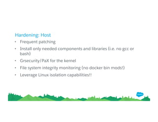 Hardening: Host
• Frequent patching
• Install only needed components and libraries (i.e. no gcc or
bash)
• Grsecurity/PaX for the kernel
• File system integrity monitoring (no docker bin mods!)
• Leverage Linux isolation capabilities!!
 