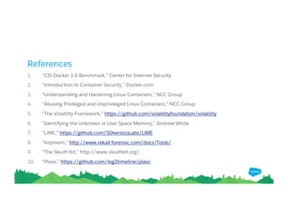 References
1. “CIS Docker 1.6 Benchmark,” Center for Internet Security
2. “Introduction to Container Security,” Docker.com
3. “Understanding and Hardening Linux Containers,” NCC Group
4. “Abusing Privileged and Unprivileged Linux Containers,” NCC Group
5. “The Volatility Framework,” https://github.com/volatilityfoundation/volatility 6.
“Identifying the Unknown in User Space Memory,” Andrew White
7. “LiME,” https://github.com/504ensicsLabs/LiME
8. “linpmem,” http://www.rekall-forensic.com/docs/Tools/ 9.
“The Sleuth Kit,” http://www.sleuthkit.org/
10. “Plaso,” https://github.com/log2timeline/plaso
 