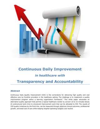 Continuous Daily Improvement
in healthcare with
Transparency and Accountability
Abstract
Continuous Daily Quality Improvement (CDI) is the cornerstone for delivering high quality and cost
effective care by frontline providers in the healthcare setting. The challenge is to implement a quality
improvement program within a learning organization framework.1
This white paper advocates an
alternative quality approach that permits a typical healthcare worker to convert 10 to 15 minutes blocks
of unstructured work time to structured improvement work that can be allocated to CDI. The results of
CDI quality initiatives by the front-line, can be measured through objective clinical outcomes, professional
growth, and total cost of care while keeping hospital operating budgets cost neutral.
 