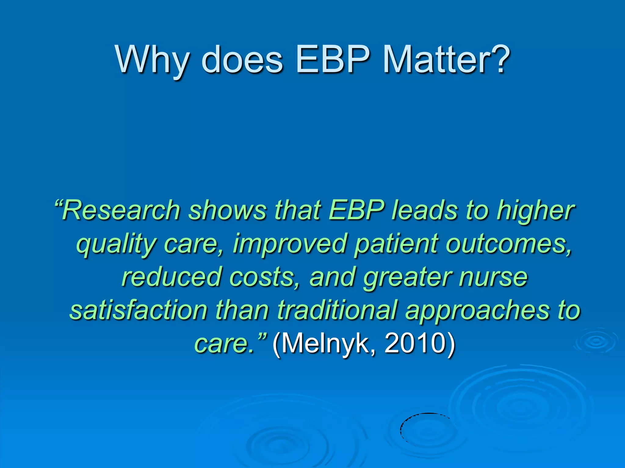 Why does EBP Matter?
“Research shows that EBP leads to higher
quality care, improved patient outcomes,
reduced costs, and greater nurse
satisfaction than traditional approaches to
care.” (Melnyk, 2010)
 