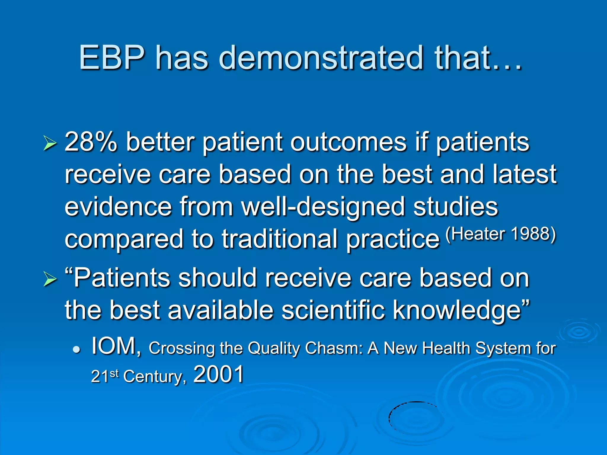 EBP has demonstrated that…
 28% better patient outcomes if patients
receive care based on the best and latest
evidence from well-designed studies
compared to traditional practice (Heater 1988)
 “Patients should receive care based on
the best available scientific knowledge”
 IOM, Crossing the Quality Chasm: A New Health System for
21st Century, 2001
 
