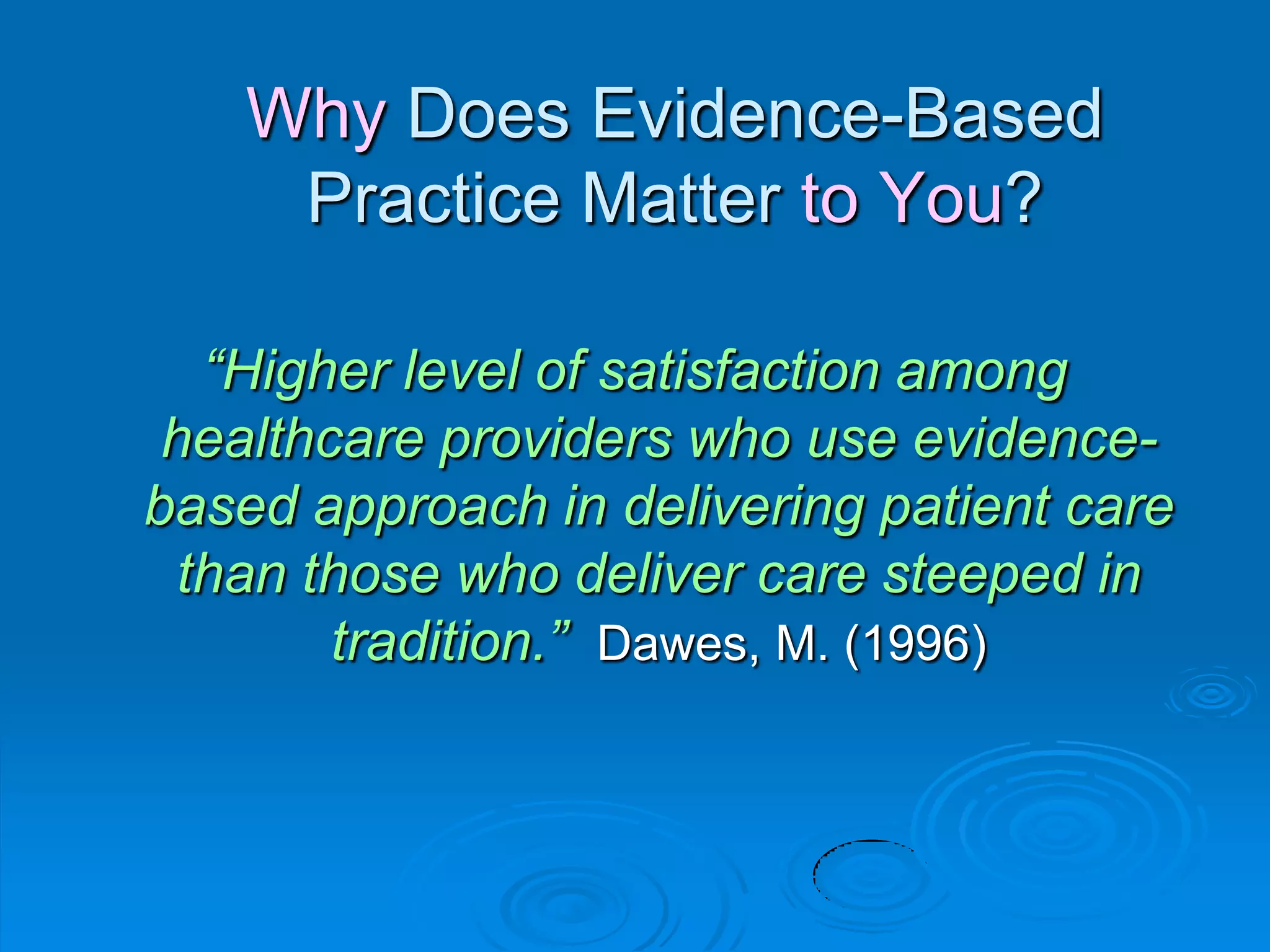 Why Does Evidence-Based
Practice Matter to You?
“Higher level of satisfaction among
healthcare providers who use evidence-
based approach in delivering patient care
than those who deliver care steeped in
tradition.” Dawes, M. (1996)
 