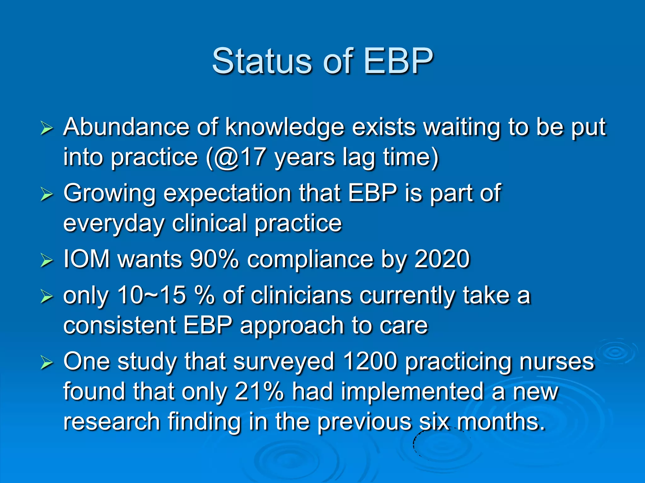 Status of EBP
 Abundance of knowledge exists waiting to be put
into practice (@17 years lag time)
 Growing expectation that EBP is part of
everyday clinical practice
 IOM wants 90% compliance by 2020
 only 10~15 % of clinicians currently take a
consistent EBP approach to care
 One study that surveyed 1200 practicing nurses
found that only 21% had implemented a new
research finding in the previous six months.
 