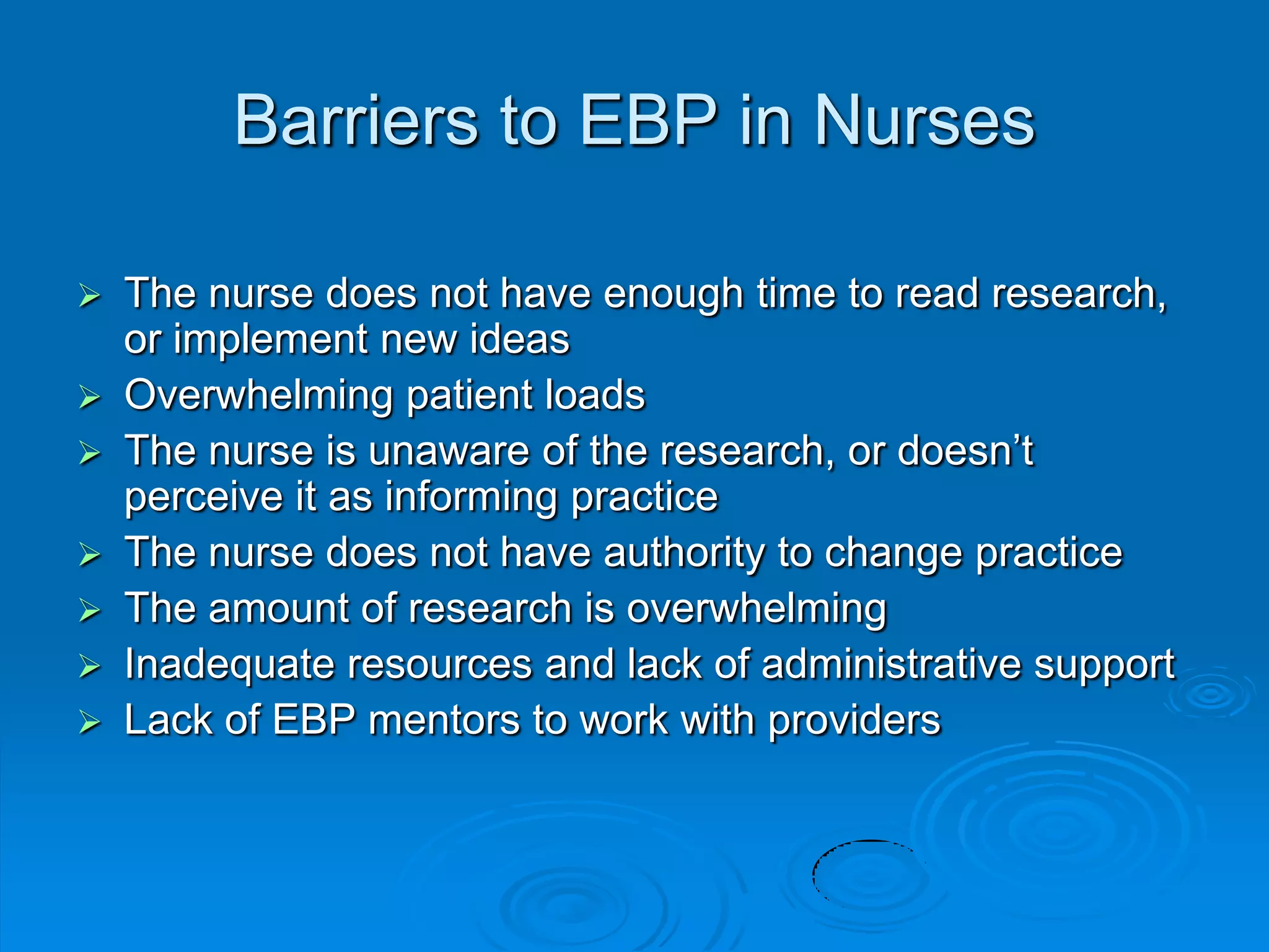 Barriers to EBP in Nurses
 The nurse does not have enough time to read research,
or implement new ideas
 Overwhelming patient loads
 The nurse is unaware of the research, or doesn‟t
perceive it as informing practice
 The nurse does not have authority to change practice
 The amount of research is overwhelming
 Inadequate resources and lack of administrative support
 Lack of EBP mentors to work with providers
 