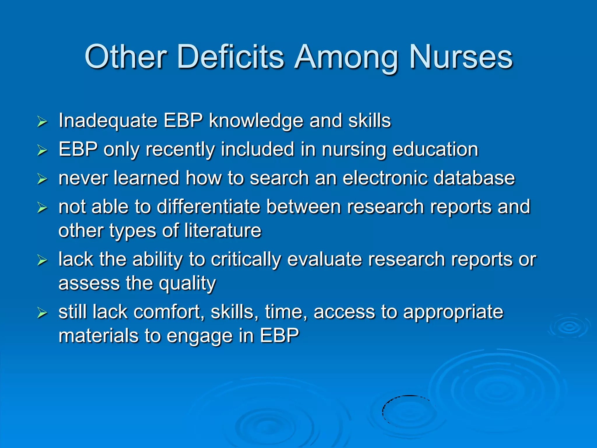 Other Deficits Among Nurses
 Inadequate EBP knowledge and skills
 EBP only recently included in nursing education
 never learned how to search an electronic database
 not able to differentiate between research reports and
other types of literature
 lack the ability to critically evaluate research reports or
assess the quality
 still lack comfort, skills, time, access to appropriate
materials to engage in EBP
 
