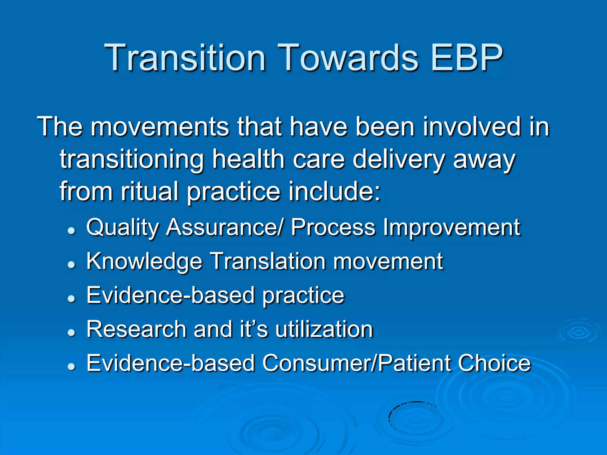 Transition Towards EBP
The movements that have been involved in
transitioning health care delivery away
from ritual practice include:
 Quality Assurance/ Process Improvement
 Knowledge Translation movement
 Evidence-based practice
 Research and it‟s utilization
 Evidence-based Consumer/Patient Choice
 