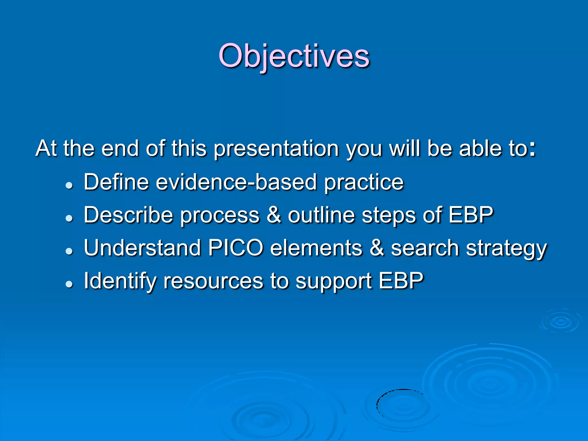 Objectives
At the end of this presentation you will be able to:
 Define evidence-based practice
 Describe process & outline steps of EBP
 Understand PICO elements & search strategy
 Identify resources to support EBP
 