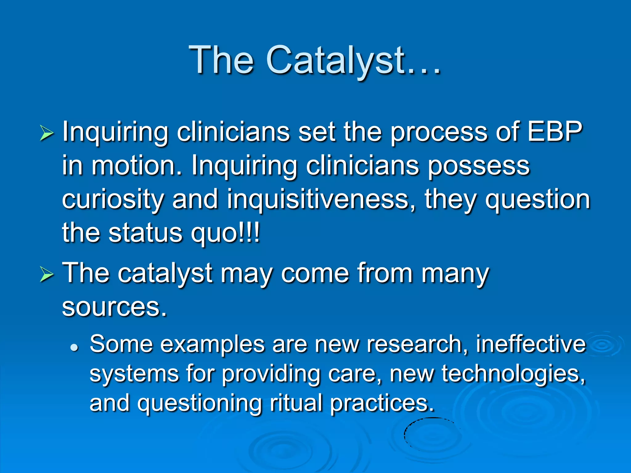 The Catalyst…
 Inquiring clinicians set the process of EBP
in motion. Inquiring clinicians possess
curiosity and inquisitiveness, they question
the status quo!!!
 The catalyst may come from many
sources.
 Some examples are new research, ineffective
systems for providing care, new technologies,
and questioning ritual practices.
 