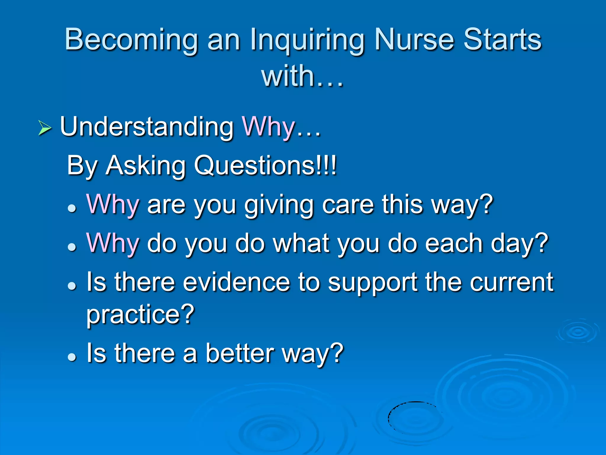 Becoming an Inquiring Nurse Starts
with…
 Understanding Why…
By Asking Questions!!!
 Why are you giving care this way?
 Why do you do what you do each day?
 Is there evidence to support the current
practice?
 Is there a better way?
 