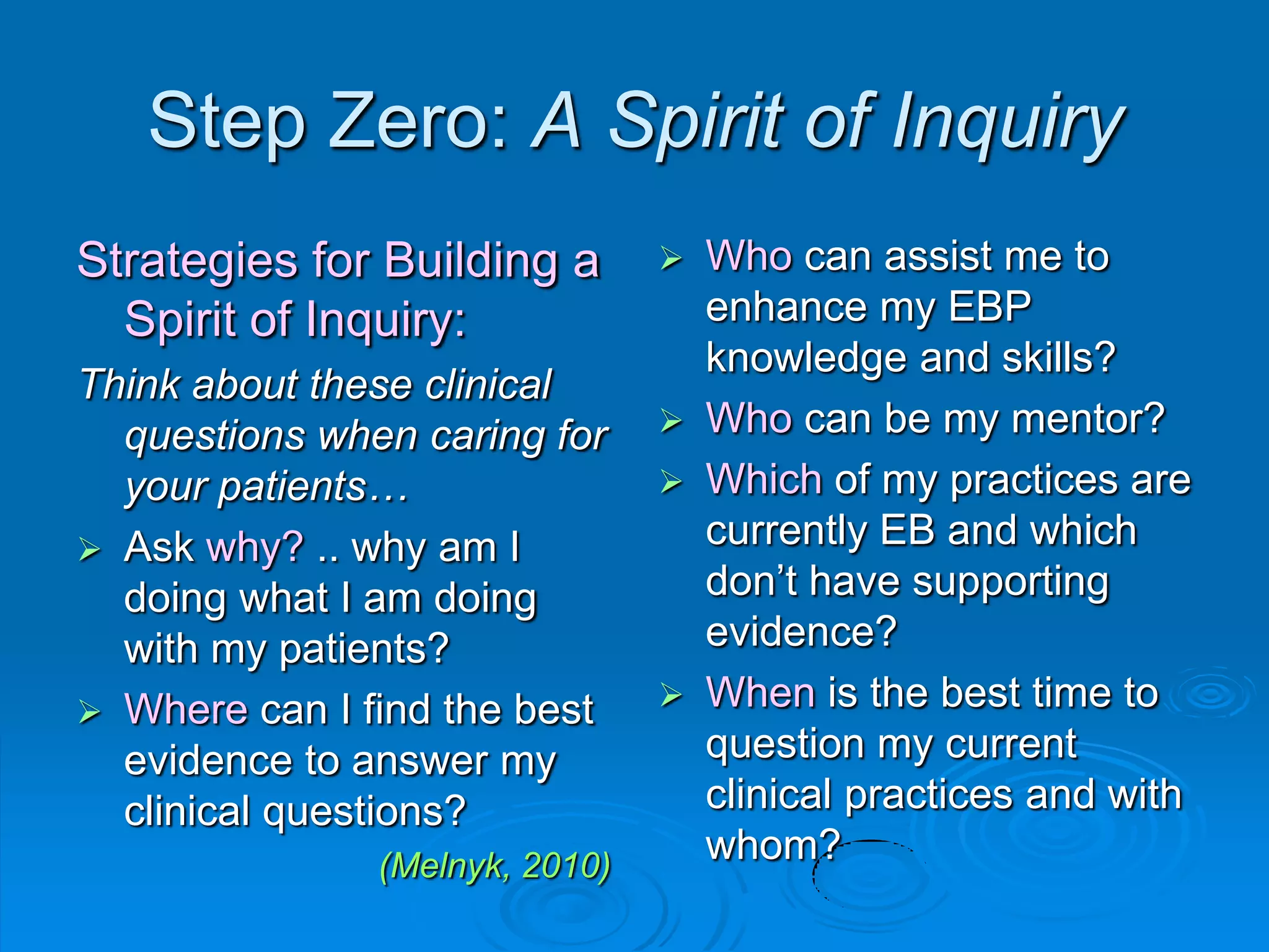 Step Zero: A Spirit of Inquiry
Strategies for Building a
Spirit of Inquiry:
Think about these clinical
questions when caring for
your patients…
 Ask why? .. why am I
doing what I am doing
with my patients?
 Where can I find the best
evidence to answer my
clinical questions?
(Melnyk, 2010)
 Who can assist me to
enhance my EBP
knowledge and skills?
 Who can be my mentor?
 Which of my practices are
currently EB and which
don‟t have supporting
evidence?
 When is the best time to
question my current
clinical practices and with
whom?
 