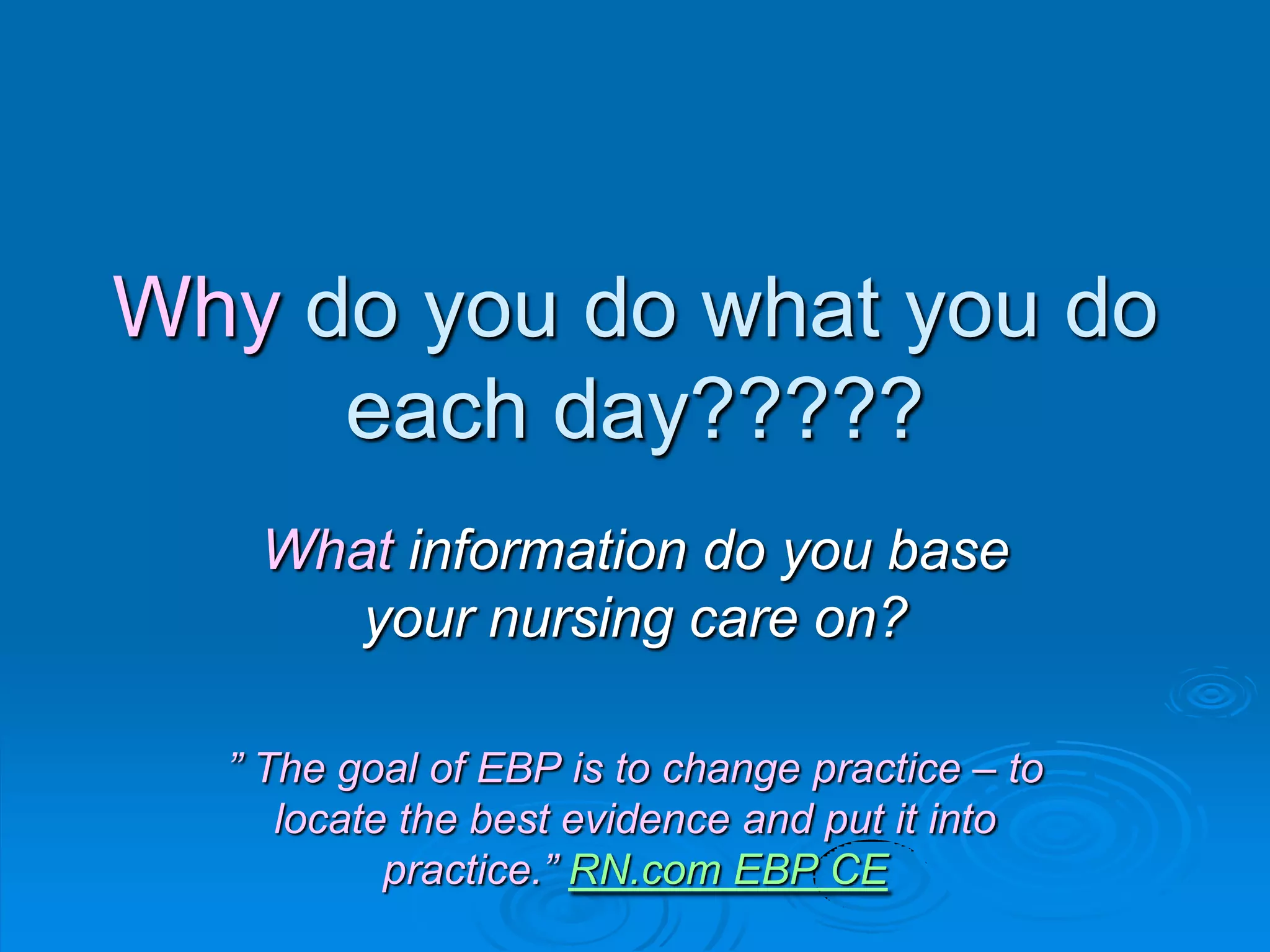 Why do you do what you do
each day?????
What information do you base
your nursing care on?
” The goal of EBP is to change practice – to
locate the best evidence and put it into
practice.” RN.com EBP CE
 