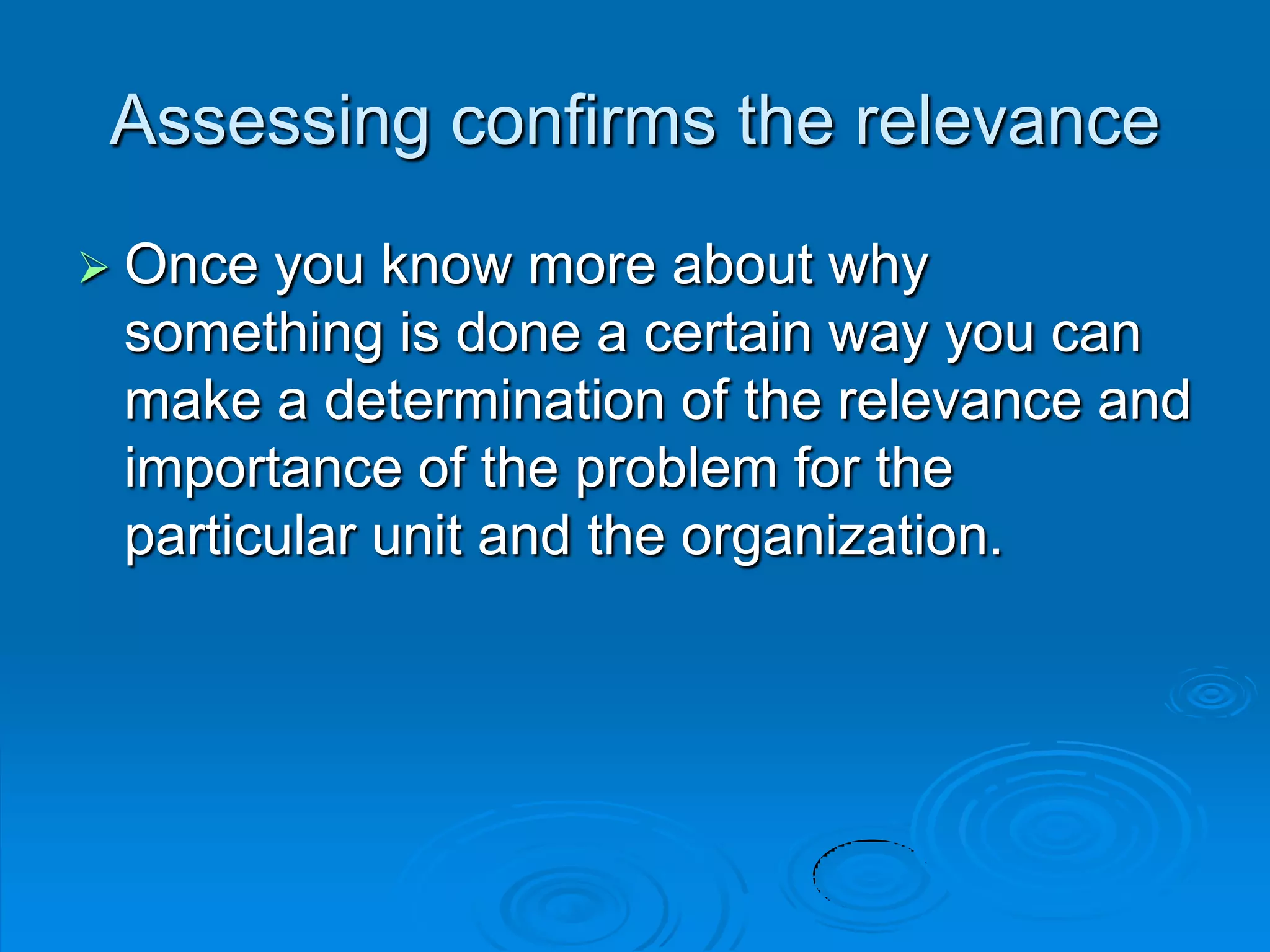 Assessing confirms the relevance
 Once you know more about why
something is done a certain way you can
make a determination of the relevance and
importance of the problem for the
particular unit and the organization.
 