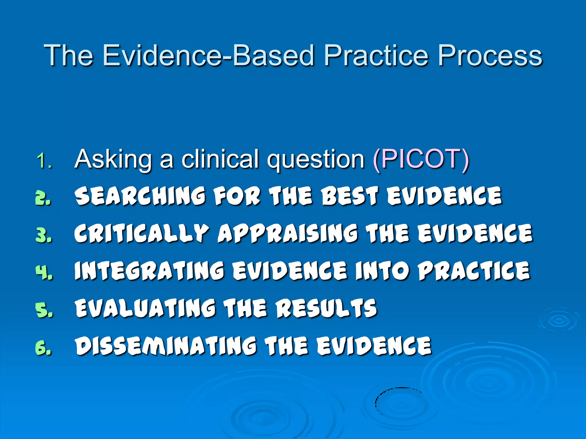 The Evidence-Based Practice Process
1. Asking a clinical question (PICOT)
2. Searching for the best evidence
3. Critically appraising the evidence
4. Integrating evidence into practice
5. Evaluating the results
6. Disseminating the evidence
 