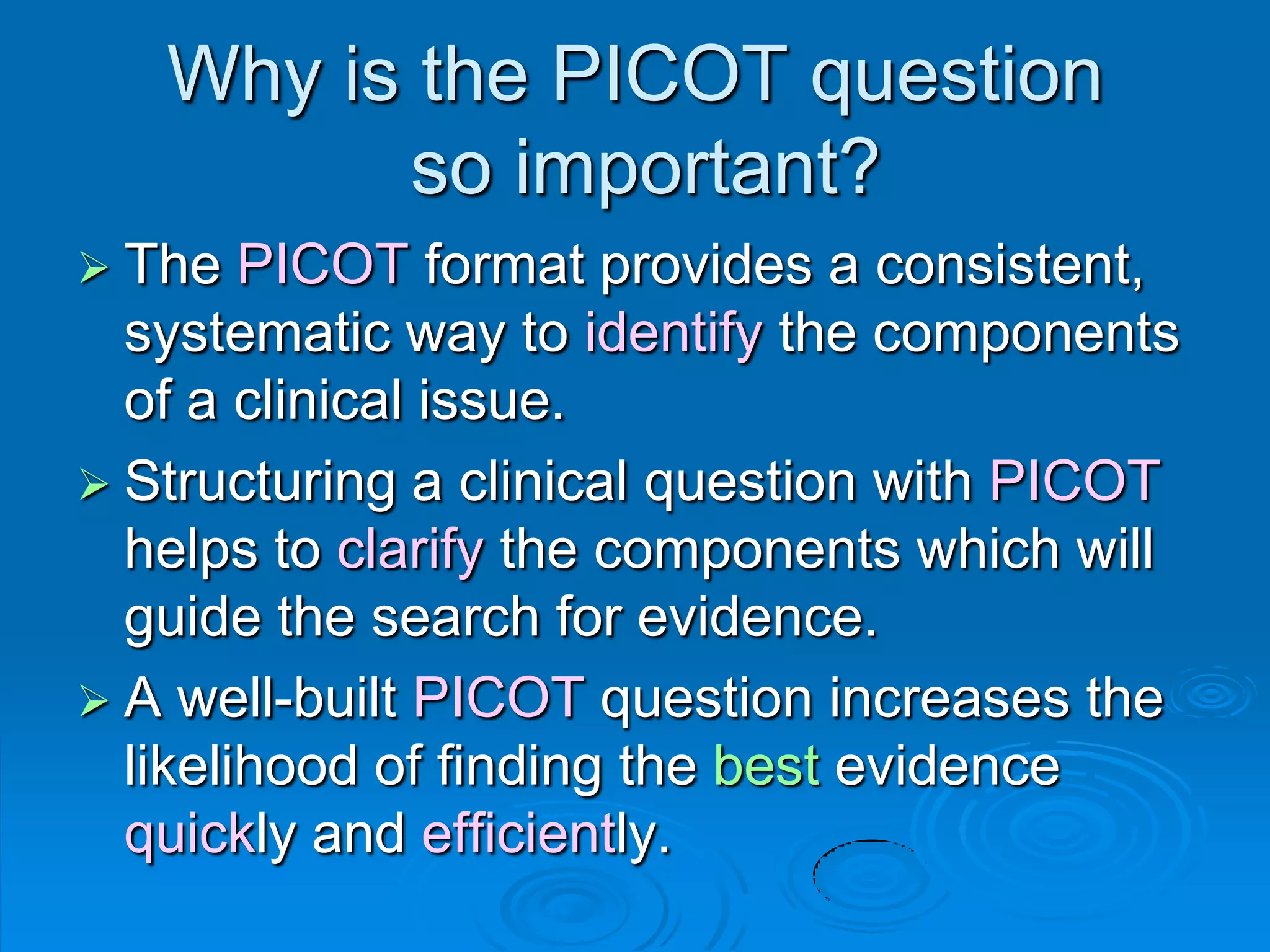 Why is the PICOT question
so important?
 The PICOT format provides a consistent,
systematic way to identify the components
of a clinical issue.
 Structuring a clinical question with PICOT
helps to clarify the components which will
guide the search for evidence.
 A well-built PICOT question increases the
likelihood of finding the best evidence
quickly and efficiently.
 