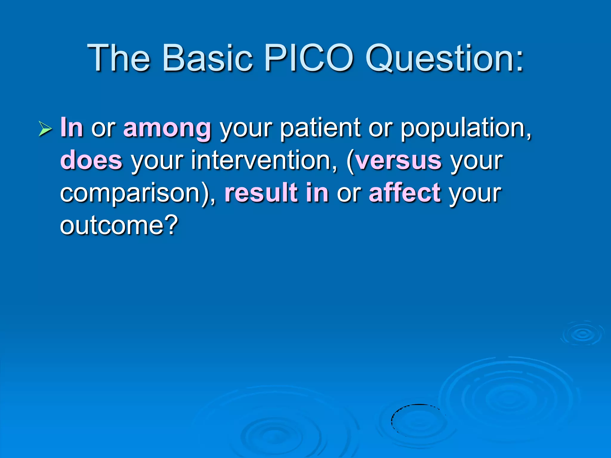 The Basic PICO Question:
 In or among your patient or population,
does your intervention, (versus your
comparison), result in or affect your
outcome?
 