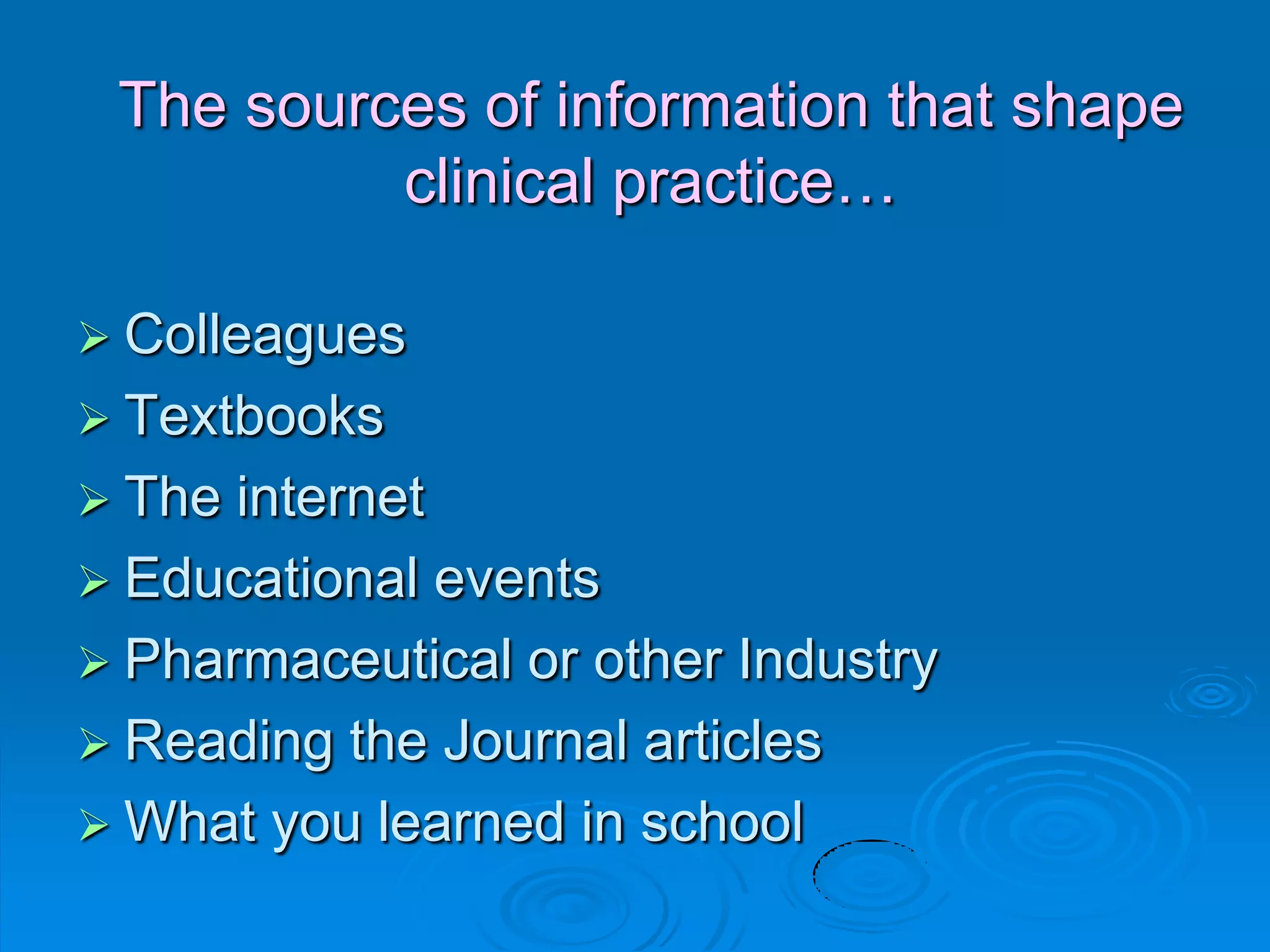 The sources of information that shape
clinical practice…
 Colleagues
 Textbooks
 The internet
 Educational events
 Pharmaceutical or other Industry
 Reading the Journal articles
 What you learned in school
 