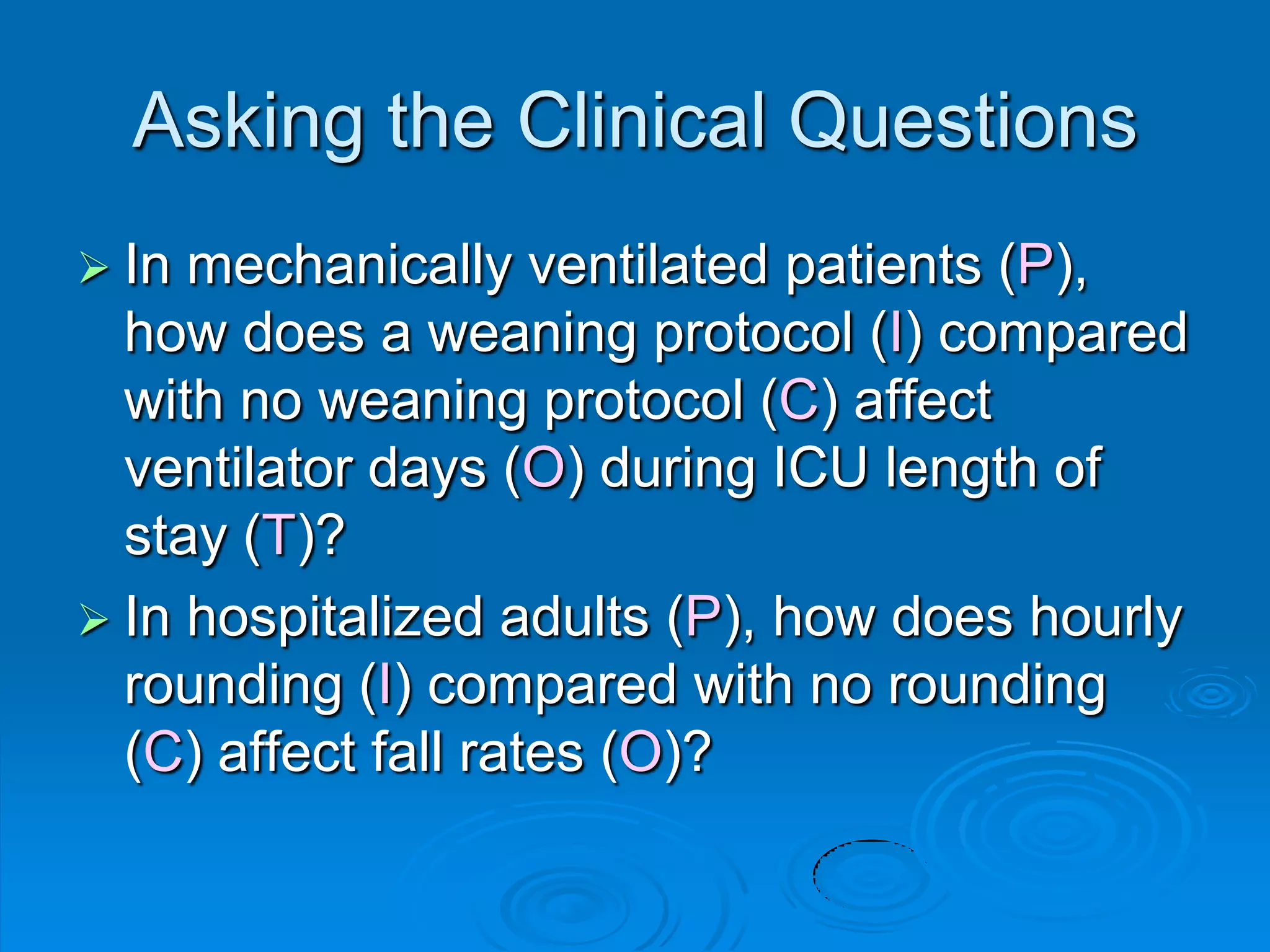 Asking the Clinical Questions
 In mechanically ventilated patients (P),
how does a weaning protocol (I) compared
with no weaning protocol (C) affect
ventilator days (O) during ICU length of
stay (T)?
 In hospitalized adults (P), how does hourly
rounding (I) compared with no rounding
(C) affect fall rates (O)?
 