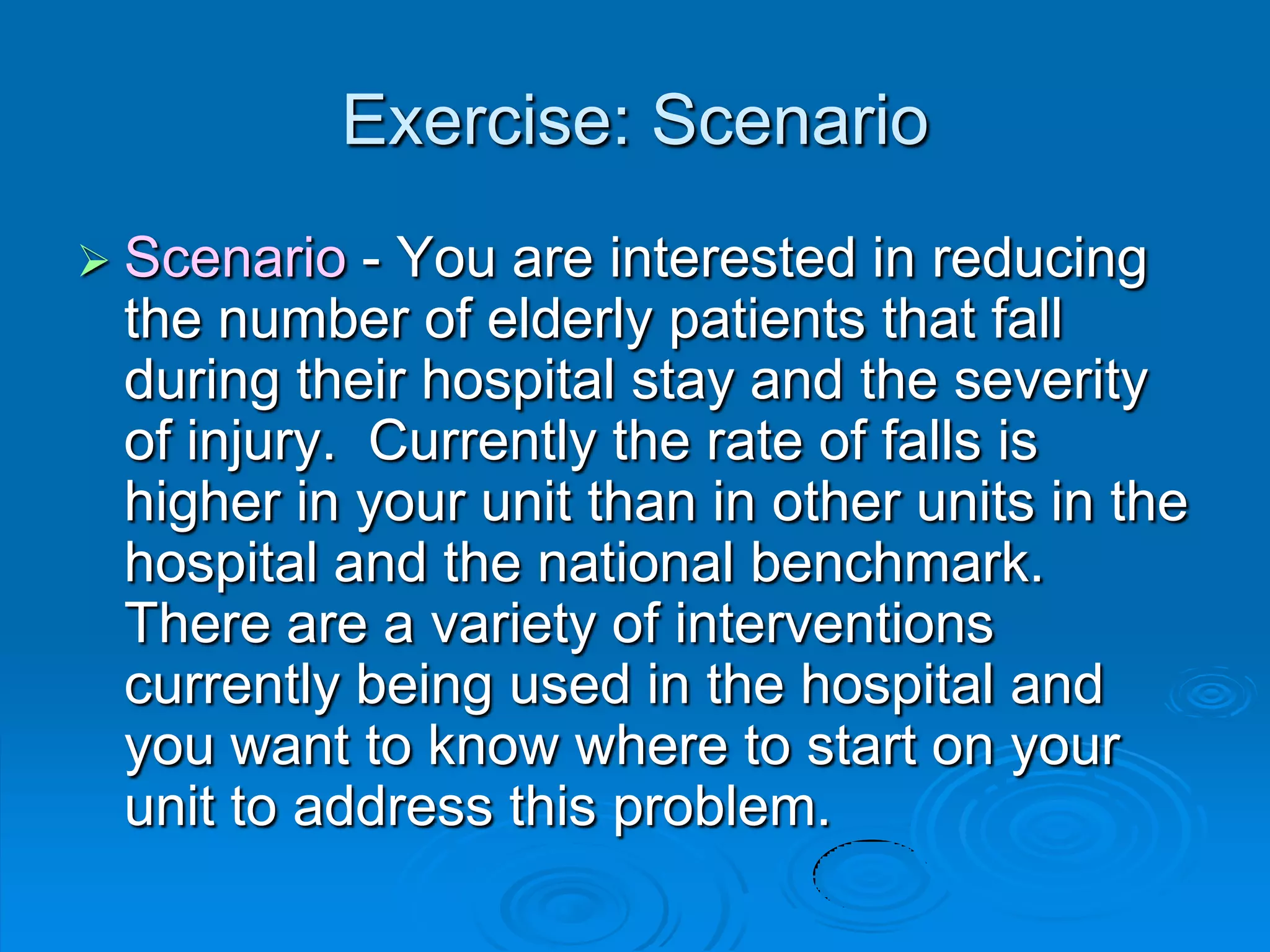 Exercise: Scenario
 Scenario - You are interested in reducing
the number of elderly patients that fall
during their hospital stay and the severity
of injury. Currently the rate of falls is
higher in your unit than in other units in the
hospital and the national benchmark.
There are a variety of interventions
currently being used in the hospital and
you want to know where to start on your
unit to address this problem.
 