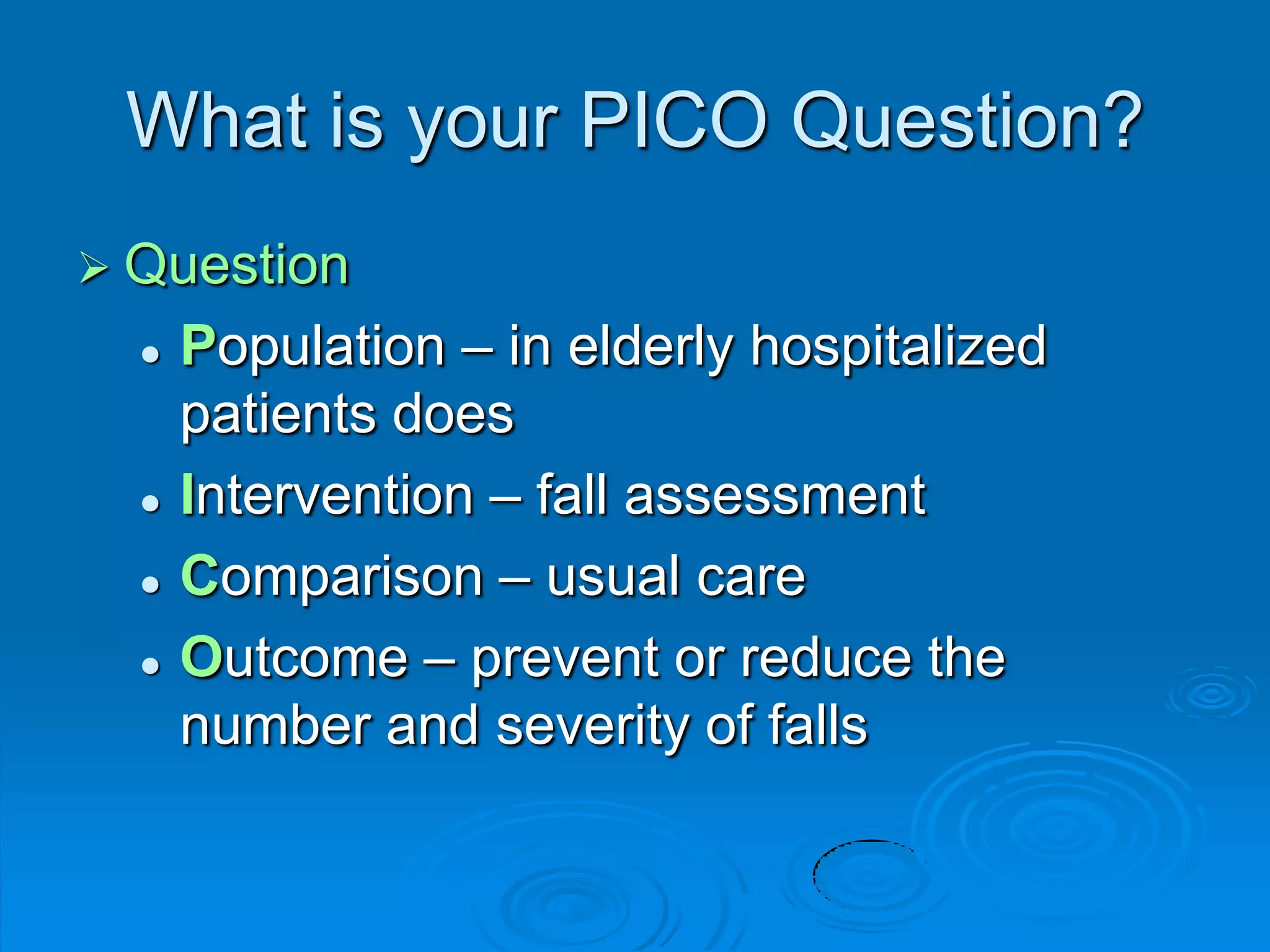 What is your PICO Question?
 Question
 Population – in elderly hospitalized
patients does
 Intervention – fall assessment
 Comparison – usual care
 Outcome – prevent or reduce the
number and severity of falls
 