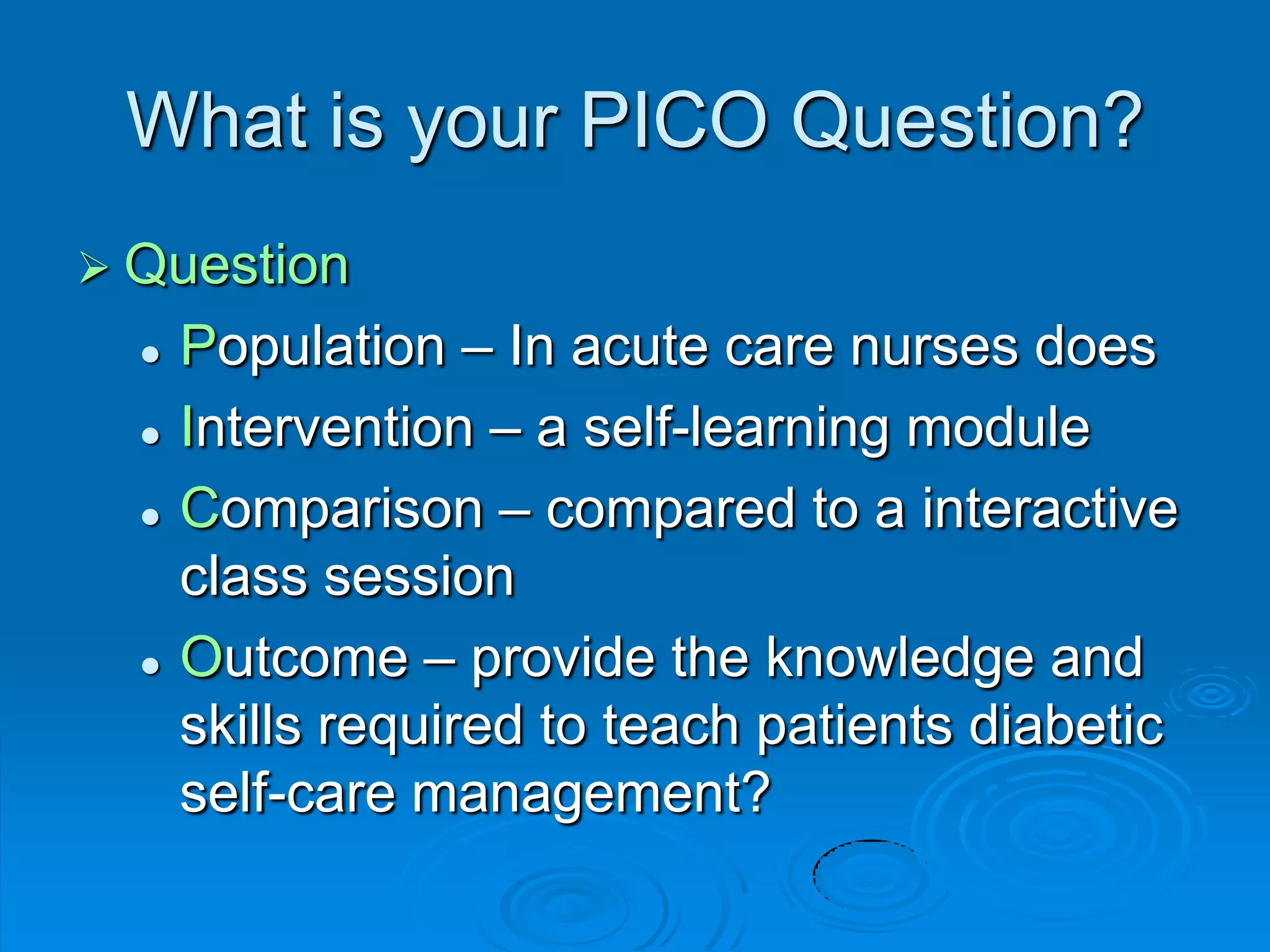 What is your PICO Question?
 Question
 Population – In acute care nurses does
 Intervention – a self-learning module
 Comparison – compared to a interactive
class session
 Outcome – provide the knowledge and
skills required to teach patients diabetic
self-care management?
 