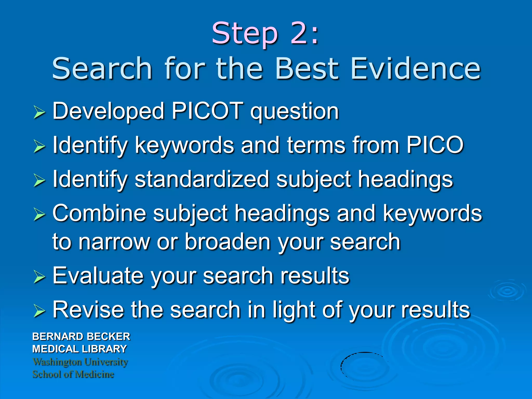 BERNARD BECKER
MEDICAL LIBRARY
Washington University
School of Medicine
Step 2:
Search for the Best Evidence
 Developed PICOT question
 Identify keywords and terms from PICO
 Identify standardized subject headings
 Combine subject headings and keywords
to narrow or broaden your search
 Evaluate your search results
 Revise the search in light of your results
 