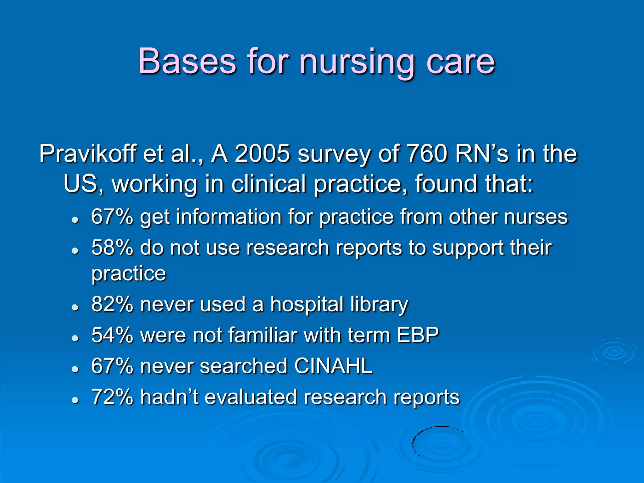 Bases for nursing care
Pravikoff et al., A 2005 survey of 760 RN‟s in the
US, working in clinical practice, found that:
 67% get information for practice from other nurses
 58% do not use research reports to support their
practice
 82% never used a hospital library
 54% were not familiar with term EBP
 67% never searched CINAHL
 72% hadn‟t evaluated research reports
 