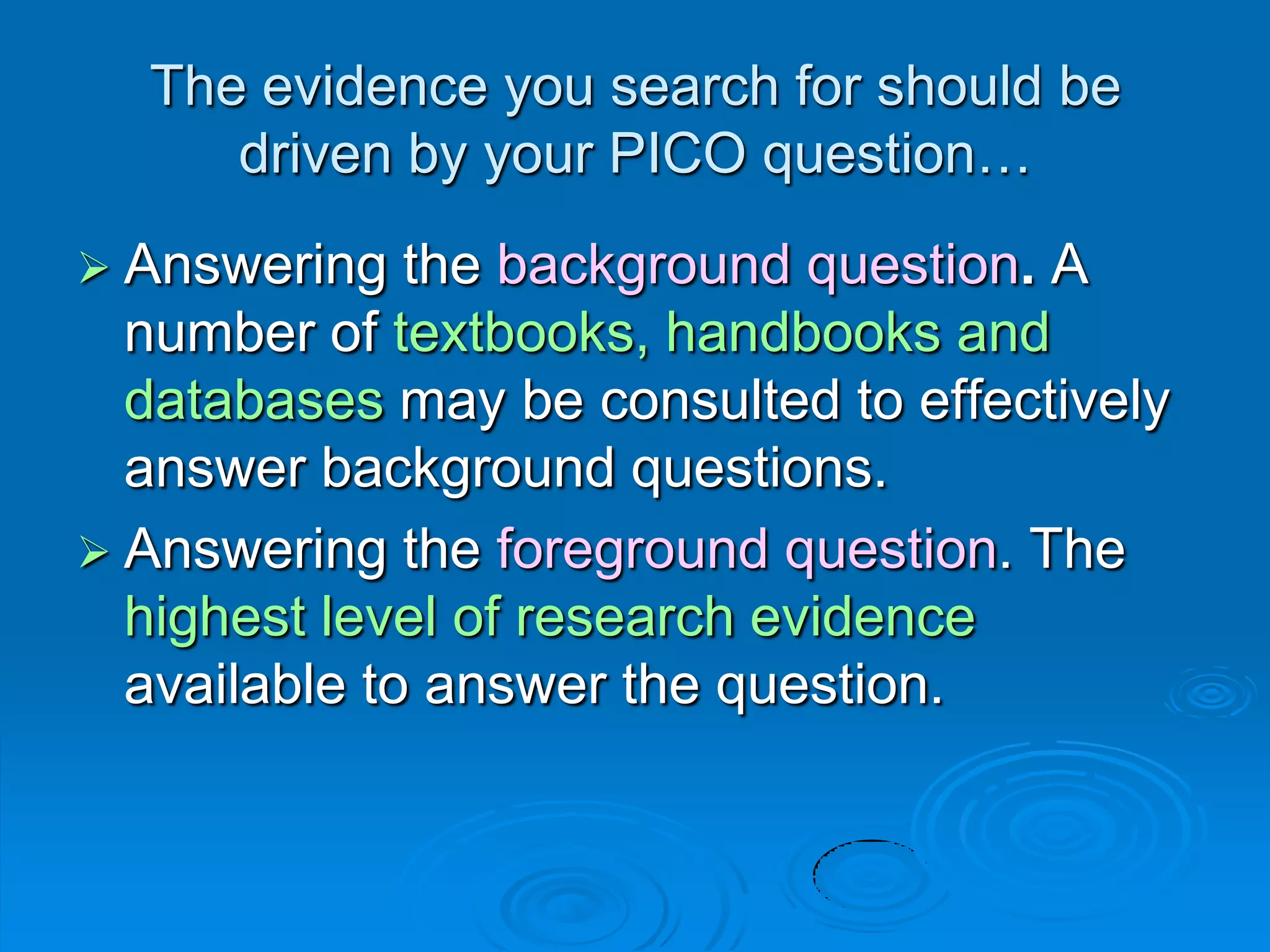  Answering the background question. A
number of textbooks, handbooks and
databases may be consulted to effectively
answer background questions.
 Answering the foreground question. The
highest level of research evidence
available to answer the question.
The evidence you search for should be
driven by your PICO question…
 