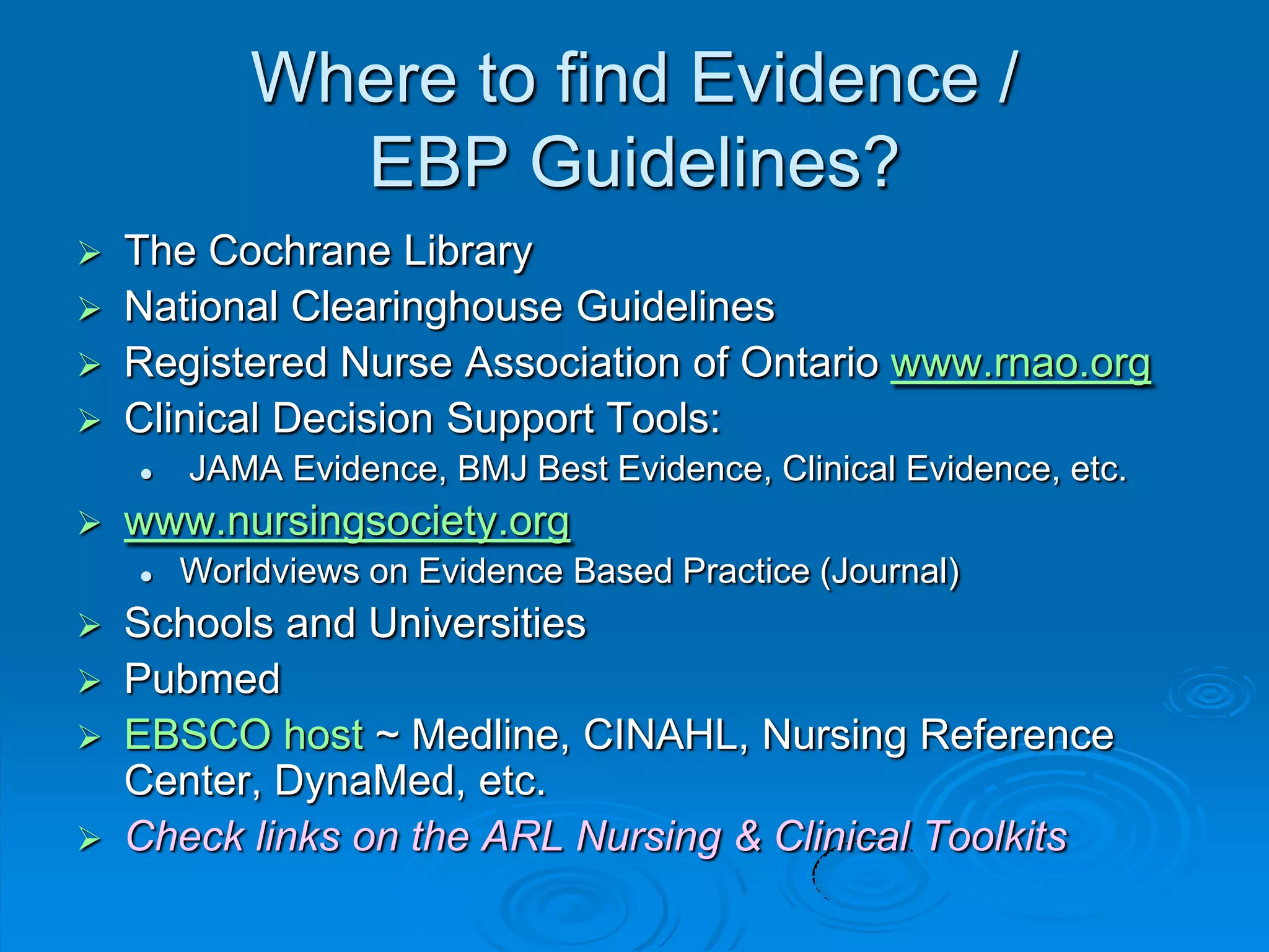Where to find Evidence /
EBP Guidelines?
 The Cochrane Library
 National Clearinghouse Guidelines
 Registered Nurse Association of Ontario www.rnao.org
 Clinical Decision Support Tools:
 JAMA Evidence, BMJ Best Evidence, Clinical Evidence, etc.
 www.nursingsociety.org
 Worldviews on Evidence Based Practice (Journal)
 Schools and Universities
 Pubmed
 EBSCO host ~ Medline, CINAHL, Nursing Reference
Center, DynaMed, etc.
 Check links on the ARL Nursing & Clinical Toolkits
 