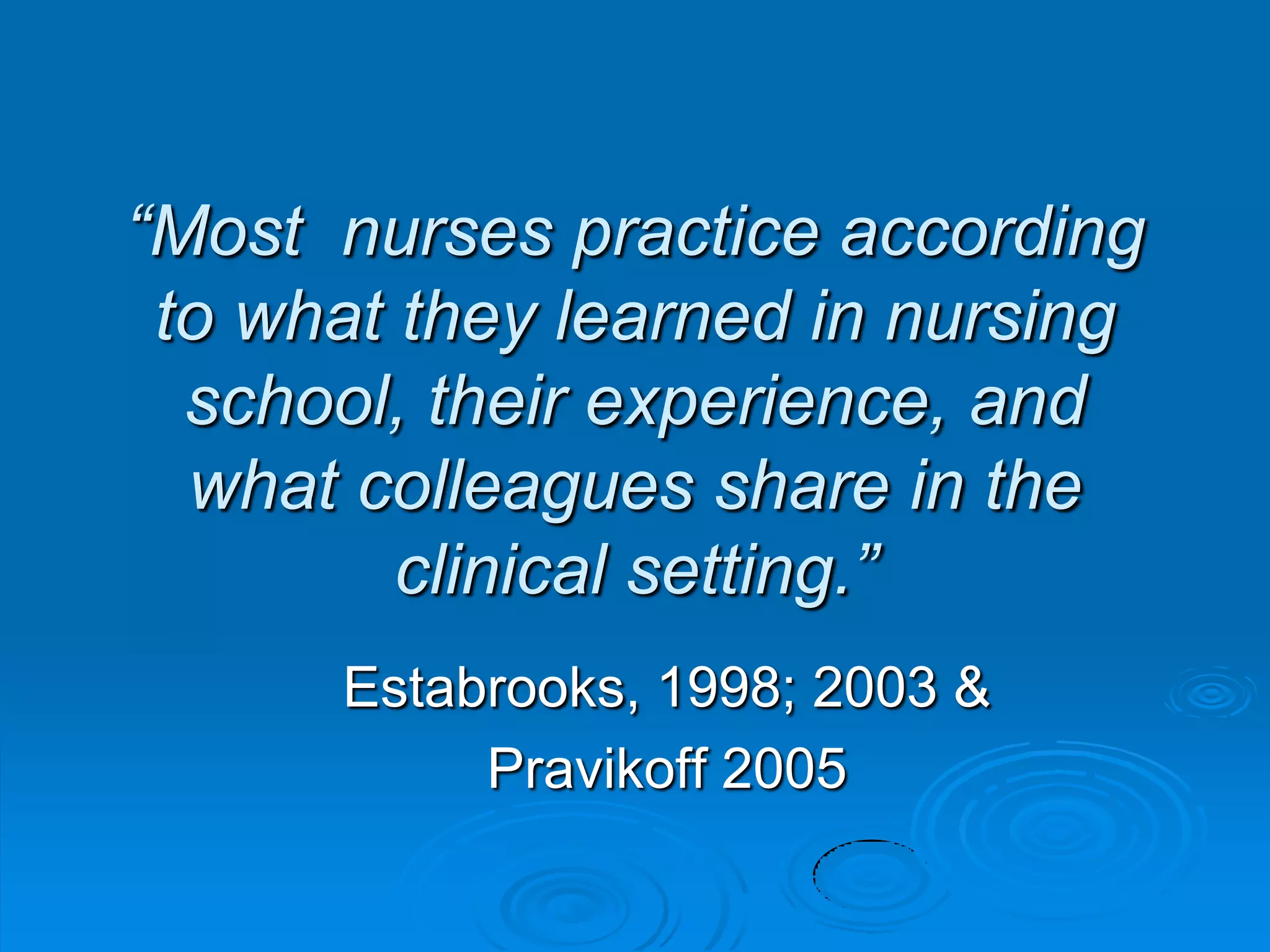 “Most nurses practice according
to what they learned in nursing
school, their experience, and
what colleagues share in the
clinical setting.”
Estabrooks, 1998; 2003 &
Pravikoff 2005
 