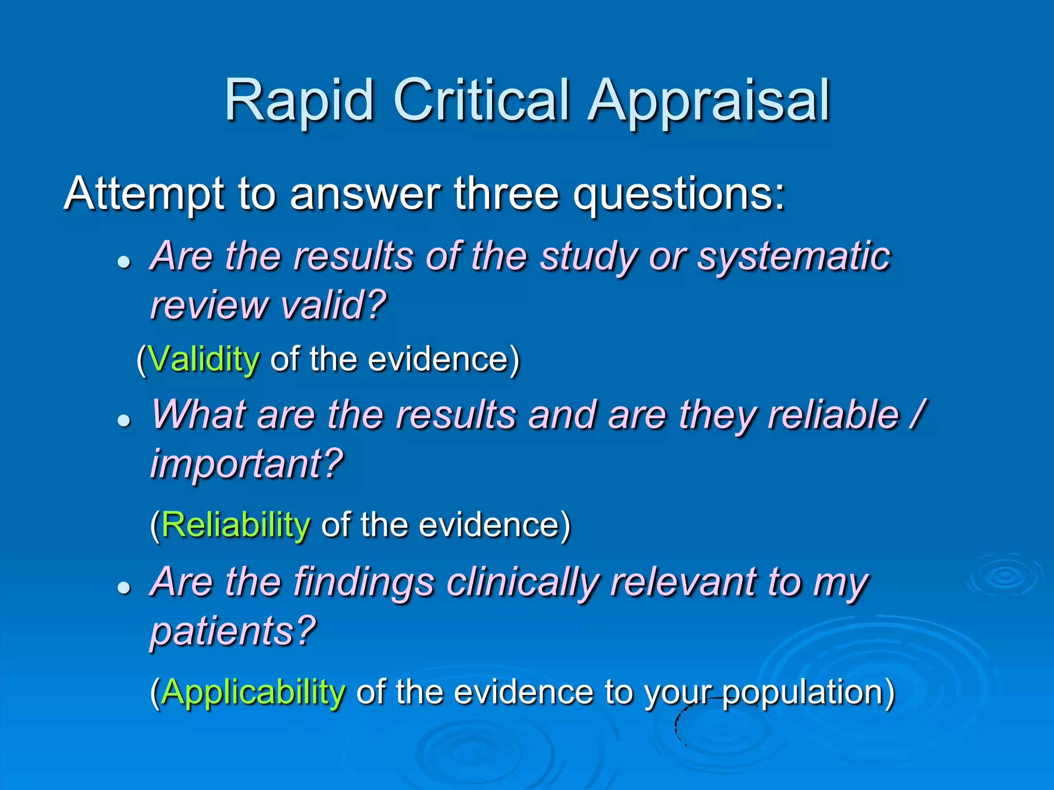 Rapid Critical Appraisal
Attempt to answer three questions:
 Are the results of the study or systematic
review valid?
(Validity of the evidence)
 What are the results and are they reliable /
important?
(Reliability of the evidence)
 Are the findings clinically relevant to my
patients?
(Applicability of the evidence to your population)
 