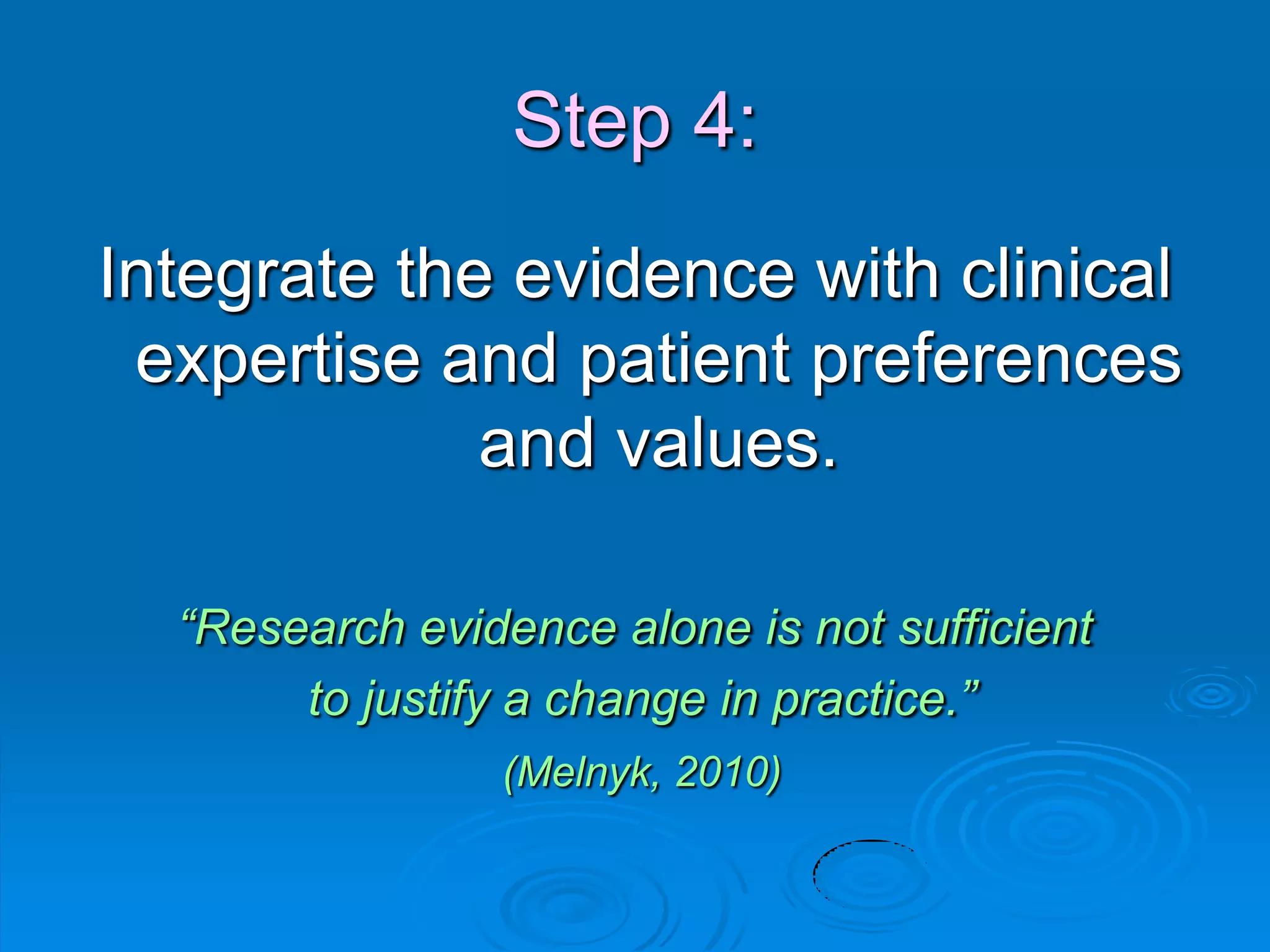Step 4:
Integrate the evidence with clinical
expertise and patient preferences
and values.
“Research evidence alone is not sufficient
to justify a change in practice.”
(Melnyk, 2010)
 