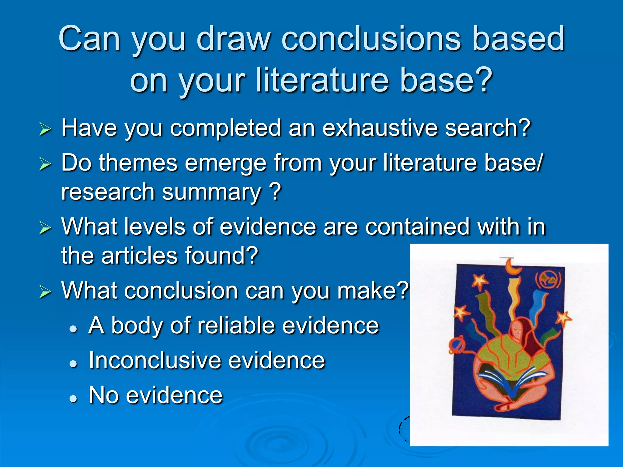 Can you draw conclusions based
on your literature base?
 Have you completed an exhaustive search?
 Do themes emerge from your literature base/
research summary ?
 What levels of evidence are contained with in
the articles found?
 What conclusion can you make?
 A body of reliable evidence
 Inconclusive evidence
 No evidence
 
